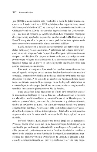 jara (2004) se consiguieron más resultados a favor de determinados so-
cios —en Río de Janeiro en 1999 se iniciaron las negociaciones con el
Mercosur; en Madrid en 2002 se concluyó un acuerdo de asociación con
Chile; en Viena en 2006 se iniciaron las negociaciones con Centroaméri-
ca— que para el conjunto de América Latina. Los programas regionales
de cooperación aprobados durante las cumbres (ALBAN, Eurosocial y
EuroClima) y dotados de pocos recursos podrían haberse aprobado sin
tener que celebrar una reunión al máximo nivel político.
Llama la atención la ausencia de documentos que reflejen las afini-
dades políticas y valores comunes. A diferencia del sistema interameri-
cano no existe ninguna Carta Democrática Europeo-Latinoamericana ni
tampoco una Declaración conjunta a favor de la paz u otro tipo de com-
promiso que reflejara estas afinidades. Esta ausencia señala que la iden-
tidad no parece ser un móvil lo suficientemente importante como para
asumir compromisos comunes.
En cuanto a la segunda función de las cumbres eurolatinoamerica-
nas, el agenda setting es quizás en este ámbito donde radica su máxima
fortaleza, aparte de su visibilidad mediática al reunir 60 líderes políticos
de ambas regiones. A lo largo de las cumbres se han identificado varios
temas de interés común. Sin embargo, no se ha logrado vislumbrar un
claro enfoque temático que justificara una asociación estratégica en los
términos inicialmente planteados en Río de Janeiro.
Cada una de las cinco reuniones ha tenido otro enfoque diferente:
la asociación estratégica en Río de Janeiro, la lucha contra el terrorismo
en Madrid, el multilateralismo y la cohesión social en Guadalajara, de
todo un poco en Viena, y otra vez la cohesión social y el desarrollo sos-
tenible en la Cumbre de Lima. Por tanto, la cohesión social sería el tema
estrella de las cumbres. No obstante, ante los limitados recursos y consi-
derables divergencias intra e interregionales, detallados a continuación,
se puede descartar la creación de una asociación interregional en esta
materia.
Por dos razones, Lima marcó una nueva etapa en las relaciones.
Primero, podría ser el inicio del fin de las cumbres multitudinarias y/o su
sustitución por un formato más reducido a medio plazo. Segundo, es po-
sible que sea el comienzo de una mayor funcionalidad de las cumbres a
través de la creación de una Fundación Europeo-Latinoamericana men-
cionada por primera vez en la Declaración de Lima. Ello elevaría la fun-
ción de institucionalización del interregionalismo y serviría para prepa-
392 Susanne Gratius
 