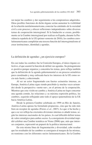 rar mejor las cumbres y dar seguimiento a los compromisos adquiridos.
Otras posibles funciones de dicho órgano serían aumentar la visibilidad
de la relación eurolatinoamericana, conectar las entidades de la sociedad
civil a este proceso y ofrecer reflexiones independientes sobre diversos
temas de cooperación interregional. Si la fundación se creara, posible-
mente en la Cumbre interregional por realizar en España, durante la Pre-
sidencia española de la UE (primer semestre de 2010), las cumbres euro-
latinoamericanas cumplirían una tercera función del interregionalismo al
crear instituciones, identidad y agendas.
La definición de agendas: ¿un ejercicio europeo?
En casi todas las cumbres fue la Comisión Europea, el único órgano co-
lectivo, el que asumió la función de definir sus agendas. Su protagonismo
es positivo porque organiza y concentra los temas, pero refleja también
que la definición de la agenda gubernamental es un proceso asimétrico
poco coordinado y muy enfocada hacia los intereses de la UE como so-
cio más fuerte y cohesionado.
Al ser un actor fragmentado con fuertes asimetrías internas, en
Europa, América Latina sigue siendo percibido (y muchas veces actuan-
do) desde la perspectiva «norte-sur», en el prisma de la cooperación.
Mientras que esta visión no cambie y América Latina no logre concertar
una agenda común, las relaciones y su máxima expresión política, las
cumbres, seguirán reflejando ante todo el apoyo (paternalista) de la UE
hacia América Latina.
Desde la primera Cumbre celebrada en 1999 en Río de Janeiro,
América Latina apenas ha formulado propuestas, sino que ha sido más
bien un receptor de agendas (Freres et al., 2007). Lo que sí ha hecho y
que a su vez refleja las crecientes divisiones internas es añadir temas, se-
gún los intereses nacionales de los países, lo cual dificultó definir temas
de valor estratégico para ambos socios. La consiguiente diversidad impi-
dió celebrar una Cumbre temática en Viena (2006) que, más que intere-
ses conjuntos, representó un popurrí de la política internacional.
En esta misma línea de fragmentación y diversidad, cabe resaltar
que los resultados de las cumbres se consiguen al margen de las mismas,
en reuniones con los diferentes socios latinoamericanos. En la Cumbre
Las agendas gubernamentales de las cumbres UE-ALC 393
 