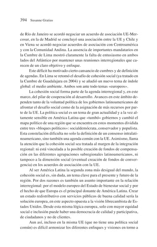 de Río de Janeiro se acordó negociar un acuerdo de asociación UE-Mer-
cosur, en la de Madrid se concluyó una asociación entre la UE y Chile y
en Viena se acordó negociar acuerdos de asociación con Centroamérica
y con la Comunidad Andina. La ausencia de importantes mandatarios en
la Cumbre de Lima mostró claramente la falta de entusiasmo en ambos
lados del Atlántico por mantener unas reuniones interregionales que ca-
recen de un claro objetivo y enfoque.
Este déficit ha motivado cierto cansancio de cumbres y de definición
de agendas. En Lima se retomó el desafío de cohesión social (ya tratado en
la Cumbre de Guadalajara en 2004) y se añadió un nuevo tema de índole
global: el medio ambiente. Ambos son ante todo temas «europeos».
La cohesión social forma parte de la agenda interregional y, en este
marco, del pilar de cooperación al desarrollo. Avances en este ámbito de-
penden tanto de la voluntad política de los gobiernos latinoamericanos de
afrontar el desafío social como de la asignación de más recursos por par-
te de la UE. La política social es un tema de gran actualidad y a la vez al-
tamente sensible en América Latina que «tumbó» gobiernos y cambió el
mapa político de una región que se encuentra en estos momentos dividida
entre tres «bloques políticos»: socialdemócrata, conservador y populista.
Esta constelación dificulta no solo la definición de un consenso intralati-
noamericano, sino también una agenda común con la UE. Asimismo, llama
la atención que la cohesión social sea tratada al margen de la integración
regional: ni está vinculada a la posible creación de fondos de compensa-
ción en las diferentes agrupaciones subregionales latinoamericanos, ni
tampoco a la dimensión social (eventual creación de fondos de conver-
gencia) en los acuerdos de asociación con la UE.
Al ser América Latina la segunda zona más desigual del mundo, la
cohesión social es, sin duda, un tema clave para el presente y futuro de la
región. Por dos razones es también un asunto importante en la relación
interregional: por el modelo europeo del Estado de bienestar social y por
el hecho de que Europa es el principal donante de América Latina. Crear
un estado redistributivo con servicios públicos de buena calidad sería la
solución europea, en este aspecto opuesta a la visión librecambista de Es-
tados Unidos. Desde esta misma lógica europea, solo con mayor equidad
social e inclusión puede haber una democracia de calidad y participativa,
de ciudadanos y no de clientes.
Aun así, incluso en la misma UE (que no tiene una política social
común) es difícil armonizar los diferentes enfoques y visiones en torno a
394 Susanne Gratius
 