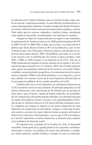 la cohesión social. Tanto en Europa como en América Latina, sigue sien-
do un tema de «soberanía nacional», lo cual dificulta la definición de ac-
ciones interregionales. Exportar el modelo europeo del Estado de bienes-
tar social a América Latina sería una tarea demasiado compleja y costosa.
Todo indica que los recursos asignados a América Latina, considerada
como región en desarrollo, no aumentarán, sino más bien lo contrario.
Aunque los flujos de cooperación para la región se han mantenido,
la participación de América Latina en la AOD global disminuyó del 9%
en 2001 al 4,8% en 2006. Ello se debe, por un lado, a la reducción de la
pobreza que ahora afecta en torno al 38% de la población y, por el otro,
al hecho de que salvo Nicaragua, América Latina es considerada una re-
gión de renta media (Alonso, 2007). El problema, por tanto, no es la fal-
ta de recursos sino su distribución. En cuanto al apoyo europeo, entre
2001 y 2006, la AOD europea se ha reducido en un 5,5%. Aun así, la
AOD canalizada por España (el primer donante de la región) y de la Co-
misión Europea aumentó un 4,1% (Xalma, 2007). En el futuro próximo
cabe esperar una paulatina reducción de los recursos a la región. Prime-
ro debido a otras prioridades geográficas y la concentración en los países
menos avanzados (PMA) (solo Haití pertenece a esa categoría) y, por el
otro, debido a los enormes costes de la crisis financiera internacional en
los presupuestos públicos de los estados miembros de la UE.
También antes de la crisis financiera, la contribución financiera de
la UE en materia social era muy modesta. El principal programa en este
ámbito, Eurosocial, solo está dotado de 30 millones por un período de
cinco años y para 19 países. Aparte de fondos reducidos, las posibilida-
des de cooperación están políticamente limitadas a la soberanía nacional
en cuanto a las políticas sociales, fiscales y a la seguridad pública. El he-
cho de que ni América Latina ni la UE hayan definido estrategias socia-
les conjuntas que tengan un impacto en los países representa un serio
obstáculo a la cooperación en este ámbito. Aunque es cierto que la cohe-
sión social es un tema clave para América Latina, no parece serlo para el
futuro de las relaciones interregionales, a no ser que la UE esté dispues-
ta a invertir importantes recursos financieros y humanos para exportar
su(s) modelo(s) de bienestar social.
El segundo tema, resultado de la Cumbre de Lima, el desarrollo
sostenible, forma parte de la agenda global de las relaciones eurolatino-
americanas e incluye, en realidad, tres temas muy diferentes y comple-
jos: medio ambiente, cambio climático y energía. Es más un asunto glo-
Las agendas gubernamentales de las cumbres UE-ALC 395
 