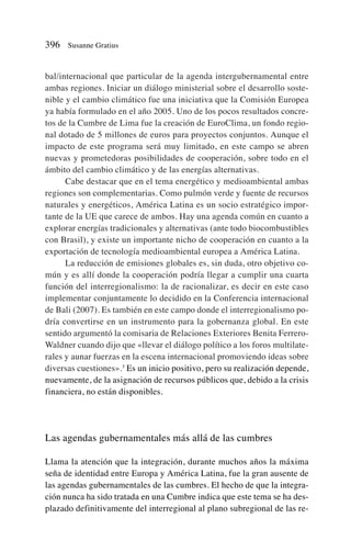 bal/internacional que particular de la agenda intergubernamental entre
ambas regiones. Iniciar un diálogo ministerial sobre el desarrollo soste-
nible y el cambio climático fue una iniciativa que la Comisión Europea
ya había formulado en el año 2005. Uno de los pocos resultados concre-
tos de la Cumbre de Lima fue la creación de EuroClima, un fondo regio-
nal dotado de 5 millones de euros para proyectos conjuntos. Aunque el
impacto de este programa será muy limitado, en este campo se abren
nuevas y prometedoras posibilidades de cooperación, sobre todo en el
ámbito del cambio climático y de las energías alternativas.
Cabe destacar que en el tema energético y medioambiental ambas
regiones son complementarias. Como pulmón verde y fuente de recursos
naturales y energéticos, América Latina es un socio estratégico impor-
tante de la UE que carece de ambos. Hay una agenda común en cuanto a
explorar energías tradicionales y alternativas (ante todo biocombustibles
con Brasil), y existe un importante nicho de cooperación en cuanto a la
exportación de tecnología medioambiental europea a América Latina.
La reducción de emisiones globales es, sin duda, otro objetivo co-
mún y es allí donde la cooperación podría llegar a cumplir una cuarta
función del interregionalismo: la de racionalizar, es decir en este caso
implementar conjuntamente lo decidido en la Conferencia internacional
de Bali (2007). Es también en este campo donde el interregionalismo po-
dría convertirse en un instrumento para la gobernanza global. En este
sentido argumentó la comisaria de Relaciones Exteriores Benita Ferrero-
Waldner cuando dijo que «llevar el diálogo político a los foros multilate-
rales y aunar fuerzas en la escena internacional promoviendo ideas sobre
diversas cuestiones».3
Es un inicio positivo, pero su realización depende,
nuevamente, de la asignación de recursos públicos que, debido a la crisis
financiera, no están disponibles.
Las agendas gubernamentales más allá de las cumbres
Llama la atención que la integración, durante muchos años la máxima
seña de identidad entre Europa y América Latina, fue la gran ausente de
las agendas gubernamentales de las cumbres. El hecho de que la integra-
ción nunca ha sido tratada en una Cumbre indica que este tema se ha des-
plazado definitivamente del interregional al plano subregional de las re-
396 Susanne Gratius
 