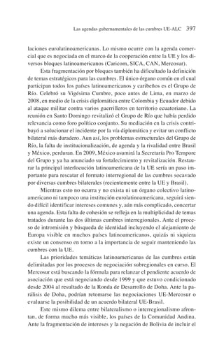 laciones eurolatinoamericanas. Lo mismo ocurre con la agenda comer-
cial que es negociada en el marco de la cooperación entre la UE y los di-
versos bloques latinoamericanos (Caricom, SICA, CAN, Mercosur).
Esta fragmentación por bloques también ha dificultado la definición
de temas estratégicos para las cumbres. El único órgano común en el cual
participan todos los países latinoamericanos y caribeños es el Grupo de
Río. Celebró su Vigésima Cumbre, poco antes de Lima, en marzo de
2008, en medio de la crisis diplomática entre Colombia y Ecuador debido
al ataque militar contra varios guerrilleros en territorio ecuatoriano. La
reunión en Santo Domingo revitalizó el Grupo de Río que había perdido
relevancia como foro político conjunto. Su mediación en la crisis contri-
buyó a solucionar el incidente por la vía diplomática y evitar un conflicto
bilateral más duradero. Aun así, los problemas estructurales del Grupo de
Río, la falta de institucionalización, de agenda y la rivalidad entre Brasil
y México, perduran. En 2009, México asumirá la Secretaría Pro Tempore
del Grupo y ya ha anunciado su fortalecimiento y revitalización. Restau-
rar la principal interlocución latinoamericana de la UE sería un paso im-
portante para rescatar el formato interregional de las cumbres socavado
por diversas cumbres bilaterales (recientemente entre la UE y Brasil).
Mientras esto no ocurra y no exista ni un órgano colectivo latino-
americano ni tampoco una institución eurolatinoamericana, seguirá sien-
do difícil identificar intereses comunes y, aún más complicado, concertar
una agenda. Esta falta de cohesión se refleja en la multiplicidad de temas
tratados durante las dos últimas cumbres interregionales. Ante el proce-
so de intromisión y búsqueda de identidad incluyendo el alejamiento de
Europa visible en muchos países latinoamericanos, quizás ni siquiera
existe un consenso en torno a la importancia de seguir manteniendo las
cumbres con la UE.
Las prioridades temáticas latinoamericanas de las cumbres están
delimitadas por los procesos de negociación subregionales en curso. El
Mercosur está buscando la fórmula para relanzar el pendiente acuerdo de
asociación que está negociando desde 1999 y que estuvo condicionado
desde 2004 al resultado de la Ronda de Desarrollo de Doha. Ante la pa-
rálisis de Doha, podrían retomarse las negociaciones UE-Mercosur o
evaluarse la posibilidad de un acuerdo bilateral UE-Brasil.
Este mismo dilema entre bilateralismo o interregionalismo afron-
tan, de forma mucho más visible, los países de la Comunidad Andina.
Ante la fragmentación de intereses y la negación de Bolivia de incluir el
Las agendas gubernamentales de las cumbres UE-ALC 397
 
