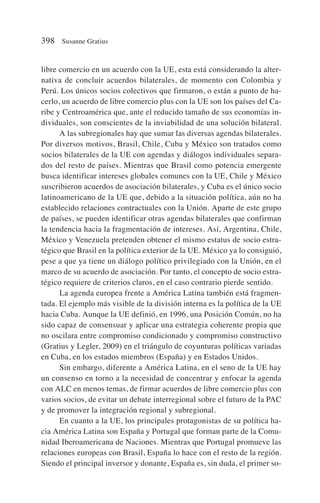libre comercio en un acuerdo con la UE, esta está considerando la alter-
nativa de concluir acuerdos bilaterales, de momento con Colombia y
Perú. Los únicos socios colectivos que firmaron, o están a punto de ha-
cerlo, un acuerdo de libre comercio plus con la UE son los países del Ca-
ribe y Centroamérica que, ante el reducido tamaño de sus economías in-
dividuales, son conscientes de la inviabilidad de una solución bilateral.
A las subregionales hay que sumar las diversas agendas bilaterales.
Por diversos motivos, Brasil, Chile, Cuba y México son tratados como
socios bilaterales de la UE con agendas y diálogos individuales separa-
dos del resto de países. Mientras que Brasil como potencia emergente
busca identificar intereses globales comunes con la UE, Chile y México
suscribieron acuerdos de asociación bilaterales, y Cuba es el único socio
latinoamericano de la UE que, debido a la situación política, aún no ha
establecido relaciones contractuales con la Unión. Aparte de este grupo
de países, se pueden identificar otras agendas bilaterales que confirman
la tendencia hacia la fragmentación de intereses. Así, Argentina, Chile,
México y Venezuela pretenden obtener el mismo estatus de socio estra-
tégico que Brasil en la política exterior de la UE. México ya lo consiguió,
pese a que ya tiene un diálogo político privilegiado con la Unión, en el
marco de su acuerdo de asociación. Por tanto, el concepto de socio estra-
tégico requiere de criterios claros, en el caso contrario pierde sentido.
La agenda europea frente a América Latina también está fragmen-
tada. El ejemplo más visible de la división interna es la política de la UE
hacia Cuba. Aunque la UE definió, en 1996, una Posición Común, no ha
sido capaz de consensuar y aplicar una estrategia coherente propia que
no oscilara entre compromiso condicionado y compromiso constructivo
(Gratius y Legler, 2009) en el triángulo de coyunturas políticas variadas
en Cuba, en los estados miembros (España) y en Estados Unidos.
Sin embargo, diferente a América Latina, en el seno de la UE hay
un consenso en torno a la necesidad de concentrar y enfocar la agenda
con ALC en menos temas, de firmar acuerdos de libre comercio plus con
varios socios, de evitar un debate interregional sobre el futuro de la PAC
y de promover la integración regional y subregional.
En cuanto a la UE, los principales protagonistas de su política ha-
cia América Latina son España y Portugal que forman parte de la Comu-
nidad Iberoamericana de Naciones. Mientras que Portugal promueve las
relaciones europeas con Brasil, España lo hace con el resto de la región.
Siendo el principal inversor y donante, España es, sin duda, el primer so-
398 Susanne Gratius
 