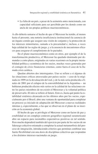 • La falta de un país, a pesar de la asimetría antes mencionada, con
capacidad suficiente para ser percibido por los demás como un
ancla de sus propias políticas macroeconómicas.
A ello debería sumarse el hecho de que el Mercosur ha tenido, al menos
hasta el presente, una notoria insuficiencia institucional (la carencia de
un órgano común que asegure una visión de conjunto y la protección de
los intereses minoritarios, sumada a la precariedad e, incluso, a veces
baja calidad de las reglas de juego, y a la ausencia de mecanismos efica-
ces para asegurar el cumplimiento de lo pactado).
En el plano macroeconómico como en otros, por ejemplo el de la
transformación productiva, el Mercosur ha quedado dominado por de-
mandas a corto plazo, originadas en varias ocasiones en la propia inesta-
bilidad política y económica de los socios, muchas veces generadas por
el contagio de crisis financieras externas, como fuera el caso de la lla-
mada crisis asiática.
Quedan abiertos dos interrogantes. Uno se refiere a si algunas de
las situaciones críticas atravesadas por países socios —caso de la origi-
nada en 1999 en la devaluación del real, y de la más seria producida a fi-
nales de 2001 por el colapso de la convertibilidad en la Argentina— no
hubieran producido efectos más serios en la calidad de las relaciones en-
tre los países miembros de no existir el Mercosur y la voluntad política
de preservarlo. El otro se refiere al futuro. Esto es, hasta qué punto la es-
tabilidad sistémica alcanzada en los últimos años por los socios, espe-
cialmente por el Brasil, abre una ventana de oportunidad para completar
un proceso ya iniciado de adaptación del Mercosur a nuevas realidades
internas y, especialmente, a las que se observan en el plano de su inser-
ción en la economía global.
El hecho de que se privilegie el Mercosur como un factor de paz y
estabilidad en un complejo contexto geográfico regional suramericano
abre un espacio para razonables expectativas positivas en tal sentido.
Pero mucho dependerá también del ejercicio por parte de los socios de un
liderazgo colectivo orientado a completar la actual metamorfosis del pro-
ceso de integración, introduciendo criterios que permitan combinar una
fuerte flexibilidad con una dosis de disciplinas colectivas que respondan
a los distintos intereses nacionales en juego.
Integración regional y estabilidad sistémica en Suramérica 41
 
