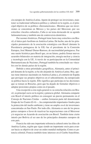 cio europeo de América Latina. Aparte de proteger sus inversiones, man-
tener su tradicional influencia política y cultural en la región, es el prin-
cipal objetivo de su política «iberoamericana». Mientras que sus inver-
siones se concentran en México y los países del Mercosur, por sus
estrechos vínculos culturales, Cuba es un tema destacado de su agenda
latinoamericana y también uno de controversia doméstica.
Por razones históricas, Portugal tiene lazos muy estrechos con Bra-
sil, el único país lusófono en América Latina. De hecho, uno de los prin-
cipales promotores de la asociación estratégica con Brasil (durante la
Presidencia portuguesa de la UE) fue el presidente de la Comisión
Europea, José Manuel Durao-Barroso, de nacionalidad portuguesa. Fue
una suerte histórica para Brasil que, en un futuro, podría firmar nuevos
acuerdos bilaterales en materia de integración, energía nuclear y ciencia
y tecnología con la UE. A través de su participación en la Comunidad
Iberoamericana de Naciones, Portugal también ha estrechado sus víncu-
los con los demás países de la región.
Debido a otras prioridades geográficas, Alemania, antes el princi-
pal donante de la región, se ha ido alejando de América Latina. Hoy, ape-
nas tiene intereses nacionales en América Latina y, al contrario de España
que persigue sus propios objetivos en el subcontinente, ha europeizado
su política hacia la región. Ello significa que participa en las decisiones
que se toman en Bruselas, pero que ha dejado de formular objetivos o
adoptar posiciones propias como en el pasado.
Una excepción a esta regla general es su estrecha relación con Bra-
sil, su principal socio en la región y potencia global. Alemania comparte
con Brasil el interés político en conseguir un puesto permanente en el
Consejo de Naciones Unidas —ambos formaron parte del denominado
Grupo de los Cuatro (G-4)—, ha comprometido importantes fondos para
la protección del medio ambiente y tiene un amplio stock de inversiones
concentradas en Sao Paulo. Por todo ello, Alemania es uno de los pocos
países europeos a favor de reactivar las negociaciones con el Mercosur
y/o negociar un Acuerdo de asociación con Brasil. También tiene cierto
interés por Bolivia al ser uno de los principales donantes europeos de
este país.
Francia ha sido una importante referencia cultural entre las élites de
América Latina, región que sigue siendo un importante socio para avan-
zar hacia su objetivo de crear un orden mundial multipolar. Como ex po-
tencia colonial, Francia también tiene intereses en el Caribe francófono.
Las agendas gubernamentales de las cumbres UE-ALC 399
 