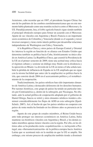 Asimismo, cabe recordar que en 1997, el presidente Jacques Chirac fue
uno de los padrinos de las cumbres eurolatinoamericanas que en este mo-
mento había planteado como una reunión exclusiva entre el Mercosur y la
UE. Paradójicamente, hoy, el lobby agrícola francés sigue siendo también
el principal obstáculo europeo para firmar un acuerdo con el Mercosur.
Aparte de sus vínculos con Argentina y Brasil, Francia es un importante
socio económico de Colombia y Venezuela (donde es el segundo y tercer
inversor europeo) y tiene cierto interés político por desarrollar relaciones
independientes de Washington con Cuba y Venezuela.
A la República Checa y otros países de Europa Central y Oriental
les interesa la región en función de su alianza con Estados Unidos que
determina también su política hacia Cuba, históricamente su único alia-
do en América Latina. La República Checa, que asumió la Presidencia de
la UE en el primer semestre de 2009, tiene una actitud muy crítica hacia
el régimen cubano y sostiene un diálogo muy fluido con la disidencia y
la oposición en Miami. La división de la UE en torno a Cuba señala tam-
bién la pérdida de influencia de España en la UE ampliada que no sigue
con la misma facilidad que antes (de la ampliación) su política hacia la
isla, que consiste desde 2004 en el acercamiento político y el restableci-
miento de la cooperación.
Tradicionalmente, los países nórdicos han sido importantes donan-
tes de América Latina y destacados defensores de los derechos humanos.
Por razones históricas, este grupo de países ha tenido un particular inte-
rés por Centroamérica y, dentro de la subregión, por Nicaragua. No obs-
tante, ante la actual política de cooperación adoptada por el gobierno de
Daniel Ortega, Suecia se retiró y otros donantes nórdicos tienden a dis-
minuir considerablemente los flujos de AOD en esta subregión (Sjard-
Schulz, 2007). Así, el hecho de que los países nórdico no cooperen con
países de renta media ha limitado en los últimos años su presencia en la
región.
Aparte de este grupo de estados miembros, el Reino Unido busca
ante todo proteger sus intereses económicos en América Latina, Italia
mantiene sus históricos vínculos con Argentina y Brasil, y los demás es-
tados miembros apenas tienen vínculos con la región. Por ello, en los úl-
timos años se ha producido cierta «españolización» o, incluyendo a Por-
tugal, una «iberoamericanización» de la política europea hacia América
Latina que se acentuará más en la medida en que la UE se amplíe. Sin
embargo, este mismo proceso de ampliación también tiende a disminuir
400 Susanne Gratius
 
