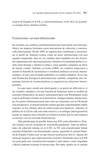 el peso de España en la UE y, consecuentemente, el de ALC en la políti-
ca europea hacia América Latina.
Conclusiones: un trato diferenciado
En resumen, las cumbres eurolatinoamericanas han tenido una funciona-
lidad y un impacto limitados como mecanismo de cohesión y concerta-
ción interregional. Desde 1999, ni siquiera han contribuido a incremen-
tar el perfil de América Latina como un actor internacional con una
agenda compartida. Aun así, las cumbres han cumplido con dos funcio-
nes importantes del interregionalismo: fortalecer la identidad política co-
mún entre Europa y América Latina y crear agendas conjuntas en áreas
de interés común. Además, en Lima (2008), las cumbres empezaron a
asumir la función de racionalizar o coordinar políticas en temas interna-
cionales, en este caso el medio ambiente y el cambio climático. Si se crea
una Fundación Europeo-Latinoamericana también cumplirían una im-
portante función de institucionalizar (y organizar) las relaciones interre-
gionales.
Lo que sigue siendo una interrogante y un punto de inflexión es si
las cumbres cumplen o no una función de balancear tanto el modelo de
acuerdos (bilaterales) de países latinoamericanos con Washington como
el peso de Estados Unidos en el hemisferio. Aunque durante mucho tiem-
po, los países latinoamericanos han visto sus relaciones con la UE desde
esta perspectiva, el distanciamiento mutuo que han experimentado ambas
regiones en los últimos años ha relativizado esta hipótesis. Además, la
política de la UE ha sido ante todo reactiva y su enfoque interregional ha
tenido un impacto muy limitado en América Latina, por lo cual empieza
a coexistir con un creciente bilateralismo.
Otra prueba para un posible balancing (UE como alternativa a Esta-
dos Unidos) son los Acuerdos de Asociación pendientes. Ante las dificul-
tades de cohesión interna en la CAN, la UE está considerando firmar
acuerdos bilaterales con determinados socios, siguiendo el camino bilate-
ral de Estados Unidos una vez que fracasó su proyecto ALCA. Aparte del
mensaje negativo que representarían acuerdos bilaterales para la CAN
(en gran parte una «construcción europea») otros países, como Argentina
o Brasil, podrían reclamar el mismo trato. Por tanto, podría ser el camino
Las agendas gubernamentales de las cumbres UE-ALC 401
 