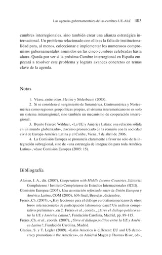 cumbres interregionales, sino también crear una alianza estratégica in-
ternacional. Un problema relacionado con ello es la falta de instituciona-
lidad para, al menos, coleccionar e implementar los numerosos compro-
misos gubernamentales asumidos en las cinco cumbres celebradas hasta
ahora. Queda por ver si la próxima Cumbre interregional en España em-
pezará a resolver este problema y lograra avances concretos en temas
clave de la agenda.
Notas
1. Véase, entre otros, Hettne y Söderbaum (2005).
2. Si se considera el surgimiento de Suramérica, Centroamérica y Nortea-
mérica como regiones geopolíticas propias, el sistema interamericano no es solo
un sistema intrarregional, sino también un mecanismo de cooperación interre-
gional.
3. Benito Ferrero Waldner, «La UE y América Latina: una relación sólida
en un mundo globalizado», discurso pronunciado en la reunión con la sociedad
civil de Europa-América Latina y el Caribe, Viena, 7 de abril de 2006.
4. La Comisión Europea se pronuncia claramente a favor no solo de la in-
tegración subregional, sino de «una estrategia de integración para toda América
Latina», véase Comisión Europea (2005: 15).
Bibliografía
Alonso, J. A., dir. (2007), Cooperation with Middle Income Countries, Editorial
Complutense / Instituto Complutense de Estudios Internacionales (ICEI).
Comisión Europea (2005), Una asociación reforzada entre la Unión Europea y
América Latina, COM (2005), 636 final, Bruselas, diciembre.
Freres, Ch. (2007), «¿Hay lecciones para el diálogo eurolatinoamericano de otros
foros internacionales de participación latinoamericana? Un análisis compa-
rativo preliminar», en C. Freres et al., coords., ¿Sirve el diálogo político en-
tre la UE y América Latina?, Fundación Carolina, Madrid, pp. 89-115.
Freres, Ch. et al., coords. (2007), ¿Sirve el diálogo político entre la UE y Améri-
ca Latina?, Fundación Carolina, Madrid.
Gratius, S. y T. Legler (2009), «Latin America is different: EU and US demo-
cracy promotion in the Americas», en Amichai Magen y Thomas Risse, eds.,
Las agendas gubernamentales de las cumbres UE-ALC 403
 