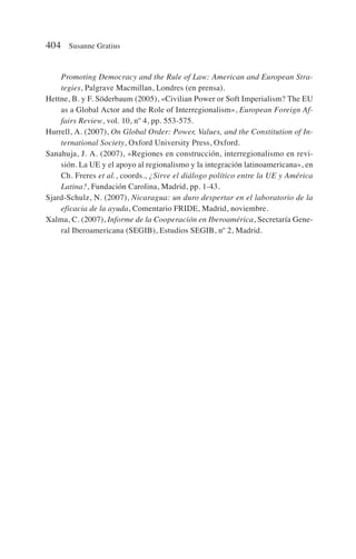 Promoting Democracy and the Rule of Law: American and European Stra-
tegies, Palgrave Macmillan, Londres (en prensa).
Hettne, B. y F. Söderbaum (2005), «Civilian Power or Soft Imperialism? The EU
as a Global Actor and the Role of Interregionalism», European Foreign Af-
fairs Review, vol. 10, nº 4, pp. 553-575.
Hurrell, A. (2007), On Global Order: Power, Values, and the Constitution of In-
ternational Society, Oxford University Press, Oxford.
Sanahuja, J. A. (2007), «Regiones en construcción, interregionalismo en revi-
sión. La UE y el apoyo al regionalismo y la integración latinoamericana», en
Ch. Freres et al., coords., ¿Sirve el diálogo político entre la UE y América
Latina?, Fundación Carolina, Madrid, pp. 1-43.
Sjard-Schulz, N. (2007), Nicaragua: un duro despertar en el laboratorio de la
eficacia de la ayuda, Comentario FRIDE, Madrid, noviembre.
Xalma, C. (2007), Informe de la Cooperación en Iberoamérica, Secretaría Gene-
ral Iberoamericana (SEGIB), Estudios SEGIB, nº 2, Madrid.
404 Susanne Gratius
 