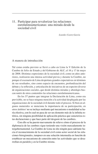 11. Participar para revalorizar las relaciones
eurolatinoamericanas: una mirada desde la
sociedad civil
Lourdes Castro García
A manera de introducción
Tal como estaba previsto se llevó a cabo en Lima la V Edición de la
Cumbre de Jefes de Estado y del Gobierno de ALC, el 16 y 17 de mayo
de 2008. Distintas expresiones de la sociedad civil, como en años ante-
riores, realizaron una intensa actividad previa y durante la Cumbre, no
porque el escenario de Lima despertara grandes expectativas en términos
de sus resultados, sino como espacio de encuentro, profundización del
debate y la reflexión, y articulación de iniciativas de un espectro diverso
de organizaciones sociales, que desde distintas miradas y abordajes bus-
can nutrir de otros contenidos las relaciones eurolatinoamericanas.
En los 57 puntos que integran la Declaración de Lima, como era
previsible, no se hace ninguna mención a la actividad desplegada por las
organizaciones de la sociedad civil durante todo el proceso. Si bien en al-
gunos numerales se menciona la importancia de su participación, en
otros ámbitos1
no se incluye mediante qué mecanismo o modalidad se ha-
ría efectiva, con lo cual no pasa de ser un elemento más de la infinita re-
tórica, sin ninguna posibilidad de aplicación práctica que caracteriza es-
tas declaraciones y que hace parte del desgaste de las cumbres.
Con ello se ha puesto nuevamente de relieve cómo el proceso de la
diplomacia de las cumbres sigue teniendo una visión marcadamente in-
tergubernamental. La Cumbre de Lima no dio ningún paso adelante ha-
cia el reconocimiento de la sociedad civil como actor social de las rela-
ciones birregionales, tampoco en una solución intermedia en función de
establecer un mecanismo de conexión entre las actividades que se desa-
rrollan en paralelo y en la Cumbre misma.
 