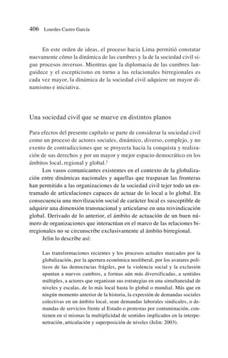 En este orden de ideas, el proceso hacia Lima permitió constatar
nuevamente cómo la dinámica de las cumbres y la de la sociedad civil si-
gue procesos inversos. Mientras que la diplomacia de las cumbres lan-
guidece y el escepticismo en torno a las relacionales birregionales es
cada vez mayor, la dinámica de la sociedad civil adquiere un mayor di-
namismo e iniciativa.
Una sociedad civil que se mueve en distintos planos
Para efectos del presente capítulo se parte de considerar la sociedad civil
como un proceso de actores sociales, dinámico, diverso, complejo, y no
exento de contradicciones que se proyecta hacia la conquista y realiza-
ción de sus derechos y por un mayor y mejor espacio democrático en los
ámbitos local, regional y global.2
Los vasos comunicantes existentes en el contexto de la globaliza-
ción entre dinámicas nacionales y aquellas que traspasan las fronteras
han permitido a las organizaciones de la sociedad civil tejer todo un en-
tramado de articulaciones capaces de actuar de lo local a lo global. En
consecuencia una movilización social de carácter local es susceptible de
adquirir una dimensión transnacional y articularse en una reivindicación
global. Derivado de lo anterior, el ámbito de actuación de un buen nú-
mero de organizaciones que interactúan en el marco de las relaciones bi-
rregionales no se circunscribe exclusivamente al ámbito birregional.
Jelin lo describe así:
Las transformaciones recientes y los procesos actuales marcados por la
globalización, por la apertura económica neoliberal, por los avatares polí-
ticos de las democracias frágiles, por la violencia social y la exclusión
apuntan a nuevos cambios, a formas aún más diversificadas, a sentidos
múltiples, a actores que organizan sus estrategias en una simultaneidad de
niveles y escalas, de lo más local hasta lo global o mundial. Más que en
ningún momento anterior de la historia, la expresión de demandas sociales
colectivas en un ámbito local, sean demandas laborales sindicales, o de-
mandas de servicios frente al Estado o protestas por contaminación, con-
tienen en sí mismas la multiplicidad de sentidos implicados en la interpe-
netración, articulación y superposición de niveles (Jelin: 2003).
406 Lourdes Castro García
 