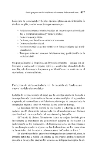 La agenda de la sociedad civil en los distintos planos en que interactúa es
sin duda amplia y ambiciosa e incorpora como ejes:
• Relaciones internacionales basadas en los principios de solidari-
dad y complementariedad y respeto mutuo.
• Comercio con justicia.
• Defensa y realización de derechos humanos.
• Democracias de calidad.
• Resolución pacífica de los conflictos y fortalecimiento del multi-
lateralismo.
• Transparencia en el acceso a la información y participación de la
sociedad civil.
Sus planteamientos y propuestas en términos generales —aunque con di-
ferencias y también divergencias entre sí— confrontan el modelo de de-
sarrollo y de democracia imperante y se identifican con matices con el
movimiento altermundialista.
Participación de la sociedad civil: la cuestión de fondo es un
nuevo modelo democrático
La falta de reconocimiento al papel que la sociedad civil está llamada a
desempeñar en la construcción de la asociación estratégica birregional no
sorprende, si se considera el déficit democrático que ha caracterizado la
integración regional tanto en América Latina como en Europa.
La distancia entre la Europa de los estados y la Europa de los ciu-
dadanos quedó claramente evidenciada con el hundimiento del Tratado
constitucional como resultado del «no» francés y holandés.
El Tratado de Lisboa, fórmula con la cual se conjuro la crisis, puso
nuevamente de manifiesto una construcción europea de los estados sin
participación de los ciudadanos. El descontento social que ha generado
ha quedado plasmado en algunas de las declaraciones de los encuentros
de la sociedad civil llevados a cabo en torno a la Cumbre de Lima.3
En el contexto de los procesos de integración en América Latina, la
extrema debilidad y escasa legitimidad de los órganos institucionales de
consulta a la sociedad civil en los sistemas de integración impide la ne-
Participar para revalorizar las relaciones eurolatinoamericanas 407
 