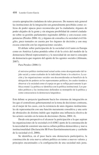 cesaria apropiación ciudadana de tales procesos. De manera más general
las instituciones de la integración son generalmente percibidas como: es-
feras de poder opacas poco reconocidas por la ciudadanía; órganos de
poder alejados de la gente y sin ninguna posibilidad de control ciudada-
no sobre su gestión; parlamentos regionales débiles y con escasas com-
petencias (Perales 2006: 4); y órganos de consulta a la sociedad civil frá-
giles, poco tomados en cuenta por los órganos de decisión y con muy
escasa conexión con las organizaciones sociales.
El debate sobre participación de la sociedad civil tanto en Europa
como en América Latina pendula sobre el de la crisis del modelo de la
democracia liberal-representativa y la necesidad de un nuevo concepto
de democracia que requiere del aporte de los agentes sociales (Altmann,
2007).
Para Perales (2006:1):
el universo político institucional actual actúa como desorganizador del te-
jido social y como exaltador de lo individual frente a lo colectivo. La ac-
ción y las organizaciones sociales son desconsideradas en beneficio de la
delegación de poderes en los representantes políticos, los cuales tienden a
observar a la sociedad como el espejo en que se refleja pasivamente la po-
lítica estatal. La política se identifica con la política institucional. Los par-
tidos políticos y las instituciones defienden su monopolio de la política y
como consecuencia la democracia languidece.
Este debate se proyecta igualmente hacia los sistemas de integración en
los que el centralismo gubernamental en la toma de decisiones contrasta,
en el mejor de los casos, con la existencia de unos órganos instituciona-
les de representación con una función meramente consultiva y una serie
de obstáculos de distinta índole que impiden una influencia efectiva de
los actores sociales en la toma de decisiones (Serna, 2004: 4).
Desde esta perspectiva el alcanzar la participación a la que aspiran
las organizaciones de la sociedad civil (OSC) parte de la constatación de
la necesidad de construir una nueva cultura política democrática y nueva
institucionalidad (Declaración III Foro Eurolatinoamericano y caribeño
de la sociedad civil, 2006).
Se identifica, en el paso hacia una democracia participativa, la
construcción de esta nueva cultura política en torno a nuevos valores y
principios encaminados a la configuración de una sociedad más justa.
408 Lourdes Castro García
 