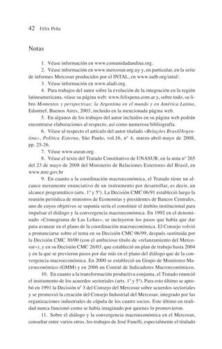 Notas
1. Véase información en www.comunidadandina.org.
2. Véase información en www.mercosur.org.uy y, en particular, en la serie
de informes Mercosur producidos por el INTAL, en www.iadb.org/intal/.
3. Véase información en www.aladi.org.
4. Para trabajos del autor sobre la evolución de la integración en la región
latinoamericana, véase su página web: www.felixpena.com.ar y, sobre todo, su li-
bro Momentos y perspectivas: la Argentina en el mundo y en América Latina,
Eduntref, Buenos Aires, 2003, incluido en la mencionada página web.
5. En algunos de los trabajos del autor incluidos en su página web podrán
encontrarse elaboraciones al respecto, así como numerosa bibliografía.
6. Véase al respecto el artículo del autor titulado «Relaçôes Brasil/Argen-
tina», Política Externa, Sâo Paulo, vol.16, nº 4, marzo-abril-mayo de 2008,
pp. 25-26.
7. Véase www.asean.org.
8. Véase el texto del Tratado Constitutivo de UNASUR, en la nota nº 265
del 23 de mayo de 2008 del Ministerio de Relaciones Exteriores del Brasil, en
www.mre.gov.br
9. En cuanto a la coordinación macroeconómica, el Tratado tiene un al-
cance meramente enunciativo de un instrumento por desarrollar, es decir, un
alcance programático (arts. 1º y 5º). La Decisión CMC 06/91 estableció luego la
reunión periódica de ministros de Economías y presidentes de Bancos Centrales,
uno de cuyos objetivos se suponía sería el constituir el ámbito institucional para
impulsar el diálogo y la convergencia macroeconómica. En 1992 en el denomi-
nado «Cronograma de Las Leñas», se incluyeron los pasos que había que dar
para avanzar en el plano de la coordinación macroeconómica. El Consejo volvió
a pronunciarse sobre el tema en su Decisión CMC 06/99, después sustituida por
la Decisión CMC 30/00 (con el ambicioso título de «relanzamiento del Merco-
sur»), y en su Decisión CMC 26/03, que estableció un plan de trabajo hasta 2004
y en la que se previeron pasos por dar más en el plano del diálogo que de la con-
vergencia macroeconómica. En 2000 se estableció un Grupo de Monitoreo Ma-
croeconómico (GMM) y en 2006 un Comité de Indicadores Macroeconómicos.
10. En cuanto a la transformación productiva conjunta, el Tratado enunció
el instrumento de los acuerdos sectoriales (arts. 1º y 5º). Para esto último se apro-
bó en 1991 la Decisión nº 3 del Consejo del Mercosur sobre acuerdos sectoriales
y se promovió la creación del Consejo Industrial del Mercosur, integrado por las
organizaciones industriales de cúpula de los cuatro socios. Este último en reali-
dad nunca funcionó como se había imaginado por quienes lo promovieron.
11. Sobre el diálogo y la convergencia macroeconómica en el Mercosur,
consultar entre varios otros, los trabajos de José Fanelli, especialmente el titulado
42 Félix Peña
 