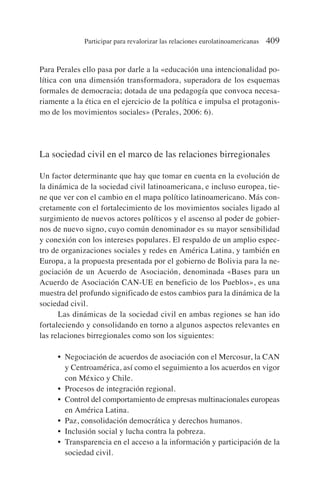 Para Perales ello pasa por darle a la «educación una intencionalidad po-
lítica con una dimensión transformadora, superadora de los esquemas
formales de democracia; dotada de una pedagogía que convoca necesa-
riamente a la ética en el ejercicio de la política e impulsa el protagonis-
mo de los movimientos sociales» (Perales, 2006: 6).
La sociedad civil en el marco de las relaciones birregionales
Un factor determinante que hay que tomar en cuenta en la evolución de
la dinámica de la sociedad civil latinoamericana, e incluso europea, tie-
ne que ver con el cambio en el mapa político latinoamericano. Más con-
cretamente con el fortalecimiento de los movimientos sociales ligado al
surgimiento de nuevos actores políticos y el ascenso al poder de gobier-
nos de nuevo signo, cuyo común denominador es su mayor sensibilidad
y conexión con los intereses populares. El respaldo de un amplio espec-
tro de organizaciones sociales y redes en América Latina, y también en
Europa, a la propuesta presentada por el gobierno de Bolivia para la ne-
gociación de un Acuerdo de Asociación, denominada «Bases para un
Acuerdo de Asociación CAN-UE en beneficio de los Pueblos», es una
muestra del profundo significado de estos cambios para la dinámica de la
sociedad civil.
Las dinámicas de la sociedad civil en ambas regiones se han ido
fortaleciendo y consolidando en torno a algunos aspectos relevantes en
las relaciones birregionales como son los siguientes:
• Negociación de acuerdos de asociación con el Mercosur, la CAN
y Centroamérica, así como el seguimiento a los acuerdos en vigor
con México y Chile.
• Procesos de integración regional.
• Control del comportamiento de empresas multinacionales europeas
en América Latina.
• Paz, consolidación democrática y derechos humanos.
• Inclusión social y lucha contra la pobreza.
• Transparencia en el acceso a la información y participación de la
sociedad civil.
Participar para revalorizar las relaciones eurolatinoamericanas 409
 