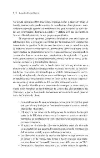Así desde distintas aproximaciones, organizaciones y redes diversas se
han ido involucrando con la temática de las relaciones birregionales, man-
teniendo su propia agenda y dinamizando una gran variedad de activida-
des de información, formación, análisis y debate con las que también
buscan el fortalecimiento de sus propias capacidades.
El espectro de opciones comprende iniciativas que privilegian el
cabildeo político y otras que se decantan por la movilización social como
herramienta de presión. Se tiende con frecuencia a ver en esta diferencia
de métodos intereses contrapuestos; no obstante deberían mirarse desde
la perspectiva de pluralidad de actores, riqueza de ideas y creatividad en
cuanto a las formas de actuar que caracterizan a la sociedad civil y, por
ende, como sumatoria y complementariedad en favor de un marco de re-
laciones sustancial y formalmente distinto.
Un punto de confluencia de las distintas iniciativas y dinámicas en
el marco de las relaciones birregionales está en la necesidad de revalori-
zar dichas relaciones, permitiendo que su sentido político recobre su cen-
tralidad y desplazando el enfoque mercantilista que las caracteriza y que
es percibido mayoritariamente como en favor de los intereses corporati-
vos europeos y en detrimento de los pueblos latinoamericanos.
Se pueden identificar seis consensos básicos que de manera mayo-
ritaria están presentes en las dinámicas de la sociedad civil en torno a las
relaciones, y que se han puesto nuevamente de manifiesto en el proceso
hacia la Cumbre de Lima:
• La construcción de una asociación estratégica birregional pasa
por considerar y trabajar en función de superar el carácter asimé-
trico de las relaciones.
• El apoyo a los procesos de integración de América Latina por
parte de la UE debe orientarse a favorecer el carácter multidi-
mensional de la integración y no concentrarse solamente en su di-
misión económica.
• El apoyo en términos de cohesión social debe estar a la altura de
las expectativas que genera, buscando avanzar en la construcción
del bienestar social y nuevas relaciones sociales.
• Los llamados acuerdos de asociación deben ser replanteados en
el fondo y en la forma, para llegar a hacer realidad una herra-
mienta a favor del desarrollo humano sostenible y no meros TLC.
• Democracia, derechos humanos y paz deben marcar la agenda y
410 Lourdes Castro García
 