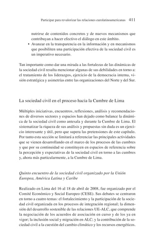 nutrirse de contenidos concretos y de nuevos mecanismos que
contribuyan a hacer efectivo el diálogo en este ámbito.
• Avanzar en la transparencia en la información y en mecanismos
que posibiliten una participación efectiva de la sociedad civil es
un imperativo necesario.
Tan importante como dar una mirada a las fortalezas de las dinámicas de
la sociedad civil resulta mencionar algunas de sus debilidades en torno a:
el tratamiento de los liderazgos, ejercicio de la democracia interna, vi-
sión estratégica y asimetrías entre las organizaciones del Norte y del Sur.
La sociedad civil en el proceso hacia la Cumbre de Lima
Múltiples iniciativas, encuentros, reflexiones, análisis y recomendacio-
nes de diversos sectores y espacios han dejado como balance la dinámi-
ca de la sociedad civil como antesala y durante la Cumbre de Lima. El
sistematizar la riqueza de sus análisis y propuestas sin duda es un ejerci-
cio interesante y útil, pero que supera las pretensiones de este capítulo.
Por tanto esta sección se limitará a referenciar las principales actividades
que se vienen desarrollando en el marco de los procesos de las cumbres
y que por su continuidad se constituyen en espacios de referencia sobre
la percepción y expectativas de la sociedad civil en torno a las cumbres
y, ahora más particularmente, a la Cumbre de Lima.
Quinto encuentro de la sociedad civil organizado por la Unión
Europea, América Latina y Caribe
Realizado en Lima del 16 al 18 de abril de 2008, fue organizado por el
Comité Económico y Social Europeo (CESE). Sus debates se centraron
en torno a cuatro temas: el fortalecimiento y la participación de la socie-
dad civil organizada en los procesos de integración regional; la dimen-
sión del desarrollo sostenible de las relaciones UE-ALC, que comprende
la negociación de los acuerdos de asociación en curso y de los ya en
vigor; la inclusión social y migración en ALC; y la contribución de la so-
ciedad civil a la cuestión del cambio climático y los recursos energéticos.
Participar para revalorizar las relaciones eurolatinoamericanas 411
 