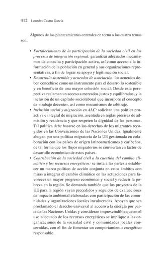 Algunos de los planteamientos centrales en torno a los cuatro temas
son:
• Fortalecimiento de la participación de la sociedad civil en los
procesos de integración regional: garantizar adecuados mecanis-
mos de consulta y participación activa, así como acceso a la in-
formación de la población en general y sus organizaciones repre-
sentativas, a fin de lograr su apoyo y legitimación social.
• Desarrollo sostenible y acuerdos de asociación: los acuerdos de-
ben concebirse como un instrumento para el desarrollo sostenible
y en beneficio de una mayor cohesión social. Desde esta pers-
pectiva reclaman un acceso a mercados justos y equilibrados, y la
inclusión de un capítulo sociolaboral que incorpore el concepto
de «trabajo decente», así como mecanismos de arbitraje.
• Inclusión social y migración en ALC: solicitan una política pro-
activa e integral de migración, asentada en reglas precisas de ad-
misión y residencia y que respeten la dignidad de las personas.
Tal política debe basarse en los derechos de los migrantes reco-
gidos en las Convenciones de las Naciones Unidas. Igualmente
abogan por una política migratoria de la UE gestionada en cola-
boración con los países de origen latinoamericanos y caribeños,
de tal forma que los flujos migratorios se conviertan en factor de
desarrollo económico de estos países.
• Contribución de la sociedad civil a la cuestión del cambio cli-
mático y los recursos energéticos: se insta a las partes a estable-
cer un marco político de acción conjunta en estos ámbitos con
miras a integrar el cambio climático en las actuaciones para fa-
vorecer un mayor progreso económico y social y reducir la po-
breza en la región. Se demanda también que los proyectos de la
UE para la región vayan precedidos y seguidos de evaluaciones
de impacto ambiental elaboradas con participación de las comu-
nidades y organizaciones locales involucradas. Apoyan que sea
proclamado el derecho universal al acceso a la energía por par-
te de las Naciones Unidas y consideran imprescindible que en el
uso adecuado de los recursos energéticos se implique a las or-
ganizaciones de la sociedad civil y comunidades locales con-
cernidas, con el fin de fomentar un comportamiento energético
responsable.
412 Lourdes Castro García
 
