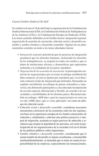 Cuarta Cumbre Sindical UE-ALC
Se celebró en Lima el 18 de abril bajo la organización de la Confederación
Sindical Internacional (CSI), la Confederación Sindical de Trabajadores/as
de las Américas (CSA) y la Confederación Europea de Sindicatos (CES).
Los temas centrales debatidos en la Cumbre fueron: integración regional,
negociación de acuerdos de asociación, cohesión social y desarrollo sos-
tenible y cambio climático y desarrollo sostenible. Algunos de sus plan-
teamientos centrales en torno a los temas abordados fueron:
• Integración regional: petición de que los procesos de integración
garanticen que los derechos humanos, incluyendo los derechos
de los trabajadores/as, se respeten en todos sus estados y que se
doten de instituciones eficaces y democráticas que representen
realmente a la ciudadanía de los países miembros.
• Negociación de los acuerdos de asociación: la preocupación cen-
tral de las negociaciones gira en torno al enfoque neoliberal del
libre comercio, al cual se oponen por considerar que va en direc-
ción contraria al tipo de integración que defienden. Demandan un
capítulo sociolaboral, un enfoque de género sistemático y trans-
versal, una dimensión participativa y una adecuada incorporación
de un trato especial, diferenciado y flexible, de acuerdo a las ne-
cesidades y sensibilidades de los distintos países. Reclaman tam-
bién un enfoque «SGP plus» para las negociaciones en curso en
vez del «OMC plus» que se viene aplicando,4
así como un enfo-
que de cohesión social.
• Cohesión social y desarrollo sostenible: consideran necesarios
mecanismos correctores de las asimetrías entre las dos regiones,
con base en la experiencia europea de los fondos estructurales de
cohesión y solidaridad y solicitan una política proactiva e inte-
gral de migración, asentada en reglas precisas de admisión y re-
sidencia que respete la dignidad de las personas, así como la par-
ticipación de las organizaciones de la sociedad civil en el diseño
de las políticas públicas sobre migraciones.
• Cambio climático y desarrollo sostenible: considerando que el
actual modelo de desarrollo es injusto socialmente, e insostenible
medioambientalmente, se demanda que se tome en cuenta la res-
ponsabilidad de las empresas, especialmente las transnacionales,
Participar para revalorizar las relaciones eurolatinoamericanas 413
 