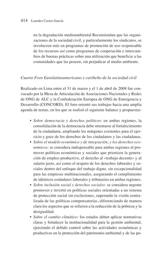 en la degradación medioambiental Recomiendan que las organi-
zaciones de la sociedad civil, y particularmente los sindicatos, se
involucren más en programas de promoción de uso responsable
de los recursos así como programas de cooperación e intercam-
bios de buenas prácticas sobre una utilización que beneficie a las
comunidades que las poseen, sin perjudicar al medio ambiente.
Cuarto Foro Eurolatinoamericano y caribeño de la sociedad civil
Realizado en Lima entre el 31 de marzo y el 1 de abril de 2008 fue con-
vocado por la Mesa de Articulación de Asociaciones Nacionales y Redes
de ONG de ALC y la Confederación Europea de ONG de Emergencia y
Desarrollo (CONCORD). El foro orientó sus trabajos hacia una amplia
agenda de temas, en los que se realizó el siguiente balance y propuestas:
• Sobre democracia y derechos políticos: en ambas regiones, la
consolidación de la democracia debe orientarse al fortalecimiento
de la ciudadanía, ampliando los márgenes existentes para el ejer-
cicio y goce de los derechos de los ciudadanos y las ciudadanas.
• Sobre el modelo económico y de integración, y los derechos eco-
nómicos: se considera indispensable para ambas regiones el pro-
mover políticas económicas y sociales que prioricen la genera-
ción de empleo productivo, el derecho al «trabajo decente» y al
salario justo, así como el respeto de los derechos laborales y so-
ciales dentro del enfoque del trabajo digno, sin excepcionalidad
para las empresas multinacionales, asegurando el cumplimiento
de idénticos estándares laborales y tributarios en ambas regiones.
• Sobre inclusión social y derechos sociales: se considera urgente
promover e invertir en políticas sociales orientadas a un sistema
de protección social sin exclusiones, superando la visión centra-
lizada de las políticas compensatorias, diferenciando de manera
clara los aspectos que se refieren a la reducción de la pobreza y la
desigualdad.
• Sobre el cambio climático: los estados deben aplicar normativas
claras y fortalecer la institucionalidad para la gestión ambiental,
ejerciendo el debido control sobre las actividades económicas y
productivas en la protección del patrimonio ambiental y de las po-
414 Lourdes Castro García
 