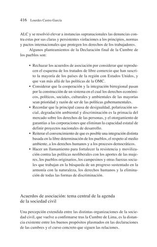 ALC y se resolvió elevar a instancias supranacionales las denuncias con-
tra estas por sus claras y persistentes violaciones a los principios, normas
y pactos internacionales que protegen los derechos de los trabajadores.
Algunos planteamientos de la Declaración final de la Cumbre de
los pueblos son:
• Rechazar los acuerdos de asociación por considerar que reprodu-
cen el esquema de los tratados de libre comercio que han suscri-
to la mayoría de los países de la región con Estados Unidos, y
que van más allá de las políticas de la OMC.
• Considerar que la cooperación y la integración birregional pasan
por la construcción de un sistema en el cual los derechos económi-
cos, políticos, sociales, culturales y ambientales de las mayorías
sean prioridad y razón de ser de las políticas gubernamentales.
• Recordar que la principal causa de desigualdad, polarización so-
cial, degradación ambiental y discriminación es la primacía del
mercado sobre los derechos de las personas, y el otorgamiento de
garantías a las corporaciones que eliminan la capacidad estatal de
definir proyectos nacionales de desarrollo.
• Reiterar el convencimiento de que es posible una integración distinta
basada en la libre determinación de los pueblos, el respeto al medio
ambiente, a los derechos humanos y a los procesos democráticos.
• Hacer un llamamiento para fortalecer la resistencia y moviliza-
ción contra las políticas neoliberales con los aportes de las muje-
res, los pueblos originarios, los campesinos y otras fuerzas socia-
les que trabajan en la búsqueda de un progreso sustentado en la
armonía con la naturaleza, los derechos humanos y la elimina-
ción de todas las formas de discriminación.
Acuerdos de asociación: tema central de la agenda
de la sociedad civil
Una percepción extendida entre las distintas organizaciones de la socie-
dad civil, que vuelve a confirmarse tras la Cumbre de Lima, es la distan-
cia existente entre los buenos propósitos plasmados en las declaraciones
de las cumbres y el curso concreto que siguen las relaciones.
416 Lourdes Castro García
 