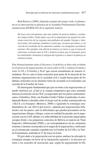 Raúl Romeva (2008), diputado europeo del grupo verde, lo plantea-
ba en su intervención en plenaria de la Asamblea Parlamentaria Eurolati-
noamericana (EUROLAT) de la siguiente manera:
De nuevo nos encontramos ante una cumbre de proceso dudoso y resulta-
dos imprevisibles. Nadie duda, creo, de la importancia de mejorar las rela-
ciones entre dos de las regiones más pobladas del mundo: Europa y Amé-
rica Latina. Sin embargo, también es cierto que, al menos por ahora, y a la
vista de los resultados de las anteriores cumbres, las incógnitas son todavía
enormes. Por ejemplo, más allá de la retórica, lo cierto es que el marco de
relaciones existente entre la UE y América Latina, por el momento, poco
ha contribuido a fomentar la integración regional o a reducir la pobreza en
América Latina.
Este distanciamiento entre el discurso y la práctica se hace más evidente
en el proceso de negociaciones en curso entre la UE y América Central y
entre la UE y Colombia y Perú5
que cursan actualmente de manera si-
multánea. No en vano el tema concentró gran parte de la atención de las
distintas organizaciones de la sociedad civil y ocupó buena parte de los
debates realizados en los distintos foros de sociedad civil realizados con
ocasión de la Cumbre de Lima.
El interrogante fundamental que gira en torno a las negociaciones se
puede sintetizar así: ¿Cuál es la ventaja comparativa que estos acuerdos
ofrecen en relación con los TLC ya negociados por los países centroameri-
canos, Colombia y Perú, con Estados Unidos? Sobre el particular, el euro-
diputado Romeva alertaba sobre el riesgo real de acabar construyendo un
«ALCA a la Europea» (Romeva, 2008) o siguiendo la estrategia esta-
dounidense de «un ALCA por trozos», optando por negociaciones bila-
terales con los países, ante la dificultades que pueden presentarse en las
negociaciones bloque a bloque, como en realidad ha pasado con la nego-
ciación con la CAN, debido a la inflexibilidad de la posición negociadora
europea frente a las propuestas concretas de Bolivia en materia de Trato
Especial y Diferenciado (TED), y en correspondencia con las asimetrías
externas e internas reconocidas en el origen de la negociación y ratificadas
en el comunicado conjunto expedido tras la Cumbre de la CAN y la Troi-
ka Comunitaria, realizada el 17 de mayo en Lima.
El giro dado a la negociación con los países andinos ha afectado la
estrategia europea en favor de la integración regional y su discurso en
torno a los acuerdos de asociación, que, según ha argumentado la UE,
Participar para revalorizar las relaciones eurolatinoamericanas 417
 