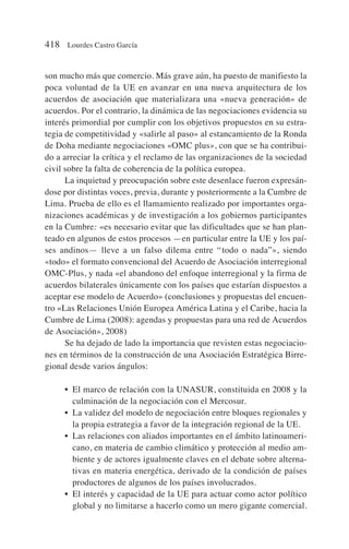 son mucho más que comercio. Más grave aún, ha puesto de manifiesto la
poca voluntad de la UE en avanzar en una nueva arquitectura de los
acuerdos de asociación que materializara una «nueva generación» de
acuerdos. Por el contrario, la dinámica de las negociaciones evidencia su
interés primordial por cumplir con los objetivos propuestos en su estra-
tegia de competitividad y «salirle al paso» al estancamiento de la Ronda
de Doha mediante negociaciones «OMC plus», con que se ha contribui-
do a arreciar la crítica y el reclamo de las organizaciones de la sociedad
civil sobre la falta de coherencia de la política europea.
La inquietud y preocupación sobre este desenlace fueron expresán-
dose por distintas voces, previa, durante y posteriormente a la Cumbre de
Lima. Prueba de ello es el llamamiento realizado por importantes orga-
nizaciones académicas y de investigación a los gobiernos participantes
en la Cumbre: «es necesario evitar que las dificultades que se han plan-
teado en algunos de estos procesos —en particular entre la UE y los paí-
ses andinos— lleve a un falso dilema entre “todo o nada”», siendo
«todo» el formato convencional del Acuerdo de Asociación interregional
OMC-Plus, y nada «el abandono del enfoque interregional y la firma de
acuerdos bilaterales únicamente con los países que estarían dispuestos a
aceptar ese modelo de Acuerdo» (conclusiones y propuestas del encuen-
tro «Las Relaciones Unión Europea América Latina y el Caribe, hacia la
Cumbre de Lima (2008): agendas y propuestas para una red de Acuerdos
de Asociación», 2008)
Se ha dejado de lado la importancia que revisten estas negociacio-
nes en términos de la construcción de una Asociación Estratégica Birre-
gional desde varios ángulos:
• El marco de relación con la UNASUR, constituida en 2008 y la
culminación de la negociación con el Mercosur.
• La validez del modelo de negociación entre bloques regionales y
la propia estrategia a favor de la integración regional de la UE.
• Las relaciones con aliados importantes en el ámbito latinoameri-
cano, en materia de cambio climático y protección al medio am-
biente y de actores igualmente claves en el debate sobre alterna-
tivas en materia energética, derivado de la condición de países
productores de algunos de los países involucrados.
• El interés y capacidad de la UE para actuar como actor político
global y no limitarse a hacerlo como un mero gigante comercial.
418 Lourdes Castro García
 