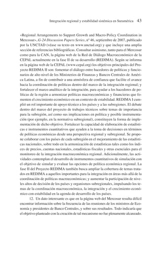 «Regional Arrangements to Support Growth and Macro-Policy Coordination in
Mercosur», G-24 Discussion Papers Series, nº 46, septiembre de 2007, publicado
por la UNCTAD (véase su texto en www.unctad.org) y que incluye una amplia
sección de referencias bibliográficas. Consultar asimismo, tanto para el Mercosur
como para la CAN, la página web de la Red de Diálogo Macroeconómico de la
CEPAL actualmente en la fase II de su desarrollo (REDIMA). Según se informa
en la página web de la CEPAL (www.cepal.org) los objetivos principales del Pro-
yecto REDIMA II son: fomentar el diálogo entre hacedores de políticas y funcio-
narios de alto nivel de los Ministerios de Finanzas y Bancos Centrales de Améri-
ca Latina, a fin de contribuir a una atmósfera de confianza que facilite el avance
hacia la coordinación de políticas dentro del marco de la integración regional; y
fortalecer el marco analítico de la integración, para ayudar a los hacedores de po-
líticas de la región a armonizar políticas macroeconómicas y financieras que fo-
menten el crecimiento económico en un contexto de estabilidad. REDIMA I cum-
plió un rol importante de apoyo técnico a los países y a las subregiones. El debate
dentro del marco del proyecto de trabajos técnicos sobre temas de importancia
para la subregión, así como sus implicaciones en política y posible instrumenta-
ción (por ejemplo, en la normativa subregional), constituyen la forma de imple-
mentación de dicho objetivo. Fortalecer la capacidad de elaboración de estadísti-
cas e instrumentos cuantitativos que ayuden a la toma de decisiones en términos
de políticas económicas desde una perspectiva regional y subregional. Se propo-
ne colaborar con los países de cada subregión en el mejoramiento de las estadísti-
cas nacionales, sobre todo en la armonización de estadísticas tales como los índi-
ces de precios, cuentas nacionales, estadísticas fiscales y otras esenciales para el
monitoreo de la integración macroeconómica regional. Adicionalmente, las acti-
vidades contemplan el desarrollo de instrumentos cuantitativos de simulación con
el objetivo de simular y evaluar las opciones de política económica regional. La
fase II del Proyecto REDIMA también busca ampliar la cobertura de temas trata-
dos en REDIMA a aquellos importantes para la integración en áreas más allá de la
coordinación de políticas macroeconómicas; y aumentar la participación de nive-
les altos de decisión de los países y organismos subregionales, impulsando los te-
mas de la coordinación macroeconómica, la integración y el crecimiento econó-
mico con estabilidad en la agenda de desarrollo de los países.
12. Un dato interesante es que en la página web del Mercosur resulta difícil
encontrar información sobre la frecuencia de las reuniones de los ministros de Eco-
nomía y presidentes de Banco Centrales, y sobre sus resultados. Todo indicaría que
el objetivo planteado con la creación de tal mecanismo no fue plenamente alcanzado.
Integración regional y estabilidad sistémica en Suramérica 43
 
