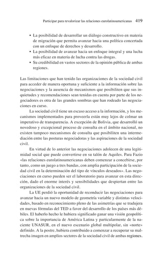 • La posibilidad de desarrollar un diálogo constructivo en materia
de migración que permita avanzar hacia una política concertada
con un enfoque de derechos y desarrollo.
• La posibilidad de avanzar hacia un enfoque integral y una lucha
más eficaz en materia de lucha contra las drogas.
• Su credibilidad en vastos sectores de la opinión pública de ambas
regiones.
Las limitaciones que han tenido las organizaciones de la sociedad civil
para acceder de manera oportuna y suficiente a la información sobre las
negociaciones y la ausencia de mecanismos que posibiliten que sus in-
quietudes y recomendaciones sean tenidas en cuenta por parte de los ne-
gociadores es otra de las grandes sombras que han rodeado las negocia-
ciones en curso.
La sociedad civil tiene un escaso acceso a la información, y los me-
canismos implementados para proveerla están muy lejos de colmar un
imperativo de transparencia. A excepción de Bolivia, que desarrolló un
novedoso y excepcional proceso de consulta en el ámbito nacional, no
existen tampoco mecanismos de consulta que posibiliten una interme-
diación entre las posturas negociadoras y las aspiraciones de la sociedad
civil.
En virtud de lo anterior las negociaciones adolecen de una legiti-
midad social que puede convertirse en su talón de Aquiles. Para Fazio
«las relaciones eurolatinoamericanas deben comenzar a concebirse, por
tanto, como un juego a tres bandas, con amplia participación de la socie-
dad civil en la determinación del tipo de vínculos deseados». Las nego-
ciaciones en curso pueden ser el laboratorio para avanzar en esta direc-
ción, dado el enorme interés y sensibilidades que despiertan entre las
organizaciones de la sociedad civil.
La UE perdió la oportunidad de reconducir las negociaciones para
avanzar hacia un nuevo modelo de geometría variable y distintas veloci-
dades, basado en reconocimiento pleno de las asimetrías que se tradujera
en nuevas fórmulas del TED a favor del desarrollo de los países más dé-
biles. El haberlo hecho le hubiera significado ganar una visión geopolíti-
ca sobre la importancia de América Latina y particularmente de la na-
ciente UNASUR, en el nuevo escenario global multipolar, sin «norte»
definido. A la postre, hubiera contribuido a comenzar a recuperar su mal-
trecha imagen en amplios sectores de la sociedad civil de ambas regiones.
Participar para revalorizar las relaciones eurolatinoamericanas 419
 
