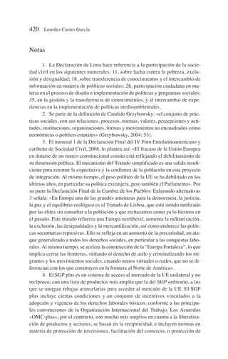 Notas
1. La Declaración de Lima hace referencia a la participación de la socie-
dad civil en los siguientes numerales: 11, sobre lucha contra la pobreza, exclu-
sión y desigualdad; 18, sobre transferencia de conocimientos y el intercambio de
información en materia de políticas sociales; 26, participación ciudadana en ma-
teria en el proceso de diseño e implementación de políticas y programas sociales;
35, en la gestión y la transferencia de conocimientos, y el intercambio de expe-
riencias en la implementación de políticas medioambientales.
2. Se parte de la definición de Candido Grzybowsky: «el conjunto de prác-
ticas sociales, con sus relaciones, procesos, normas, valores, percepciones y acti-
tudes, instituciones, organizaciones, formas y movimientos no encuadrados como
económicas o político-estatales» (Grzybowsky, 2004: 53).
3. El numeral 1 de la Declaración Final del IV Foro Eurolatinoamericano y
caribeño de Sociedad Civil, 2008, lo plantea así: «El fracaso de la Unión Europea
en dotarse de un marco constitucional común está reflejando el debilitamiento de
su dimensión política. El mecanismo del Tratado simplificado es una salida insufi-
ciente para retomar la expectativa y la confianza de la población en este proyecto
de integración. Al mismo tiempo, el peso político de la UE se ha debilitado en los
últimos años, en particular su política extranjera, pero también el Parlamento». Por
su parte la Declaración Final de la Cumbre de los Pueblos: Enlazando alternativas
3 señala: «En Europa una de las grandes amenazas para la democracia, la justicia,
la paz y el equilibrio ecológico es el Tratado de Lisboa, que está siendo ratificado
por las élites sin consultar a la población y que rechazamos como ya lo hicimos en
el pasado. Este tratado refuerza una Europa neoliberal, aumenta la militarización,
la exclusión, las desigualdades y la mercantilización, así como endurece las políti-
cas securitarias-represivas. Ello se refleja en un aumento de la precariedad, un ata-
que generalizado a todos los derechos sociales, en particular a las conquistas labo-
rales. Al mismo tiempo, se acelera la construcción de la “Europa Fortaleza”, lo que
implica cerrar las fronteras, violando el derecho de asilo y criminalizando los mi-
grantes y los movimientos sociales, creando muros virtuales o reales, que no se di-
ferencian con los que construyen en la frontera al Norte de América».
4. El SGP plus es un sistema de acceso al mercado de la UE unilateral y no
recíproco, con una lista de productos más amplia que la del SGP ordinario, a los
que se otorgan rebajas arancelarias para acceder al mercado de la UE. El SGP
plus incluye ciertas condiciones y un conjunto de incentivos vinculados a la
adopción y vigencia de los derechos laborales básicos, conforme a las principa-
les convenciones de la Organización Internacional del Trabajo. Los Acuerdos
«OMC-plus», por el contrario, son mucho más amplios en cuanto a la liberaliza-
ción de productos y sectores, se basan en la reciprocidad, e incluyen normas en
materia de protección de inversiones, facilitación del comercio, o protección de
420 Lourdes Castro García
 