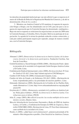 los derechos de propiedad intelectual que van más allá de lo que se negocia en el
marco de la Ronda de Doha de la Organización Mundial de Comercio, y de ahí su
denominación. (Nota de los coords.)
5. Mientras con América Central la UE mantiene el esquema de negocia-
ción bloque a bloque, este fue abandonado con la CAN, para dar paso a un es-
quema de negociación que la Comisión Europea ha denominado «multipartes».
Bajo este nuevo esquema se reiniciaron las negociaciones en enero de 2009 entre
la Comisión Europea y Colombia, Perú y Ecuador. Bolivia no participa de la ne-
gociación. La agenda de la misma ha quedado reducida a temas comerciales, y
cada país andino participante negocia por separado, aunque de manera simultá-
nea, con la Comisión Europea.
Bibliografía
Altmann J. (2007), Democratizar la democracia en América Latina: de la demo-
cracia electoral a la democracia participativa, Fundación Carolina, San
José de Costa Rica.
Comité Económico y Social Europeo (CESE) (2008), «Declaración Final», Quin-
to encuentro de la sociedad civil organizada Unión Europea-América Latina
y El Caribe, Lima.
Confederación Sindical Internacional y otros (2008), Declaración final, IV Cum-
bre Sindical UE-ALC, Lima. http://alainet.org/active/23625lang=es
Cumbre CAN-Troika UE (2008), Comunicado Conjunto, Lima.
Cumbre de Jefes de Estado y de Gobiernos UE-ALC (2008), «Declaración de
Lima: respondiendo juntos a las prioridades de nuestros pueblos», Lima.
Enlazando Alternativas (2008), Declaración de la Cumbre de los Pueblos Enla-
zando Alternativas-3, Lima. http://www.enlazandoalternativas.org/spip.php?
article194
Grzybowski, C. (2004), «Democracia, sociedad civil y política en América Lati-
na: Notas para el debate», PNUD, La democracia en América Latina. Con-
tribuciones para el debate, PNUD.
Jelin, E., comp. (2003), Más allá de la nación: las escalas múltiples de los movi-
mientos sociales, Buenos Aires.
Mesa de Articulación de Asociaciones Nacionales y Redes de ONG de América
Latina y el Caribe, y Confederación Europea de ONG de Urgencia y Desa-
rrollo CONCORD (2008), Declaración de Lima, IV Foro Euro-latinoameri-
cano-caribeño de la sociedad civil, Lima.
Perales, I. (2006), «¿Qué hacer con la democracia?», ponencia presentada al Se-
minario «Otra integración es posible», Foro Social de las Américas, Caracas.
Participar para revalorizar las relaciones eurolatinoamericanas 421
 