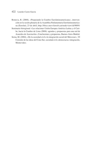 Romeva, R. (2008), «Preparando la Cumbre Eurolatinoamericana», interven-
ción en la sesión plenaria de la Asamblea Parlamentaria Eurolatinoamerica-
na (Eurolat), 23 de abril, http://blocs.mesvilaweb.cat/node/view/id/90091
Seminario birregional «Las relaciones Unión Europea América Latina y el Cari-
be, hacia la Cumbre de Lima (2008): agendas y propuestas para una red de
Acuerdos de Asociación», Conclusiones y propuestas, Buenos Aires-Madrid.
Serna, M. (2004), «De la sociedad civil a la integración social del Mercosur», VI
Corredor de las ideas del Cono Sur, sociedad civil, democracia e integración,
Montevideo.
422 Lourdes Castro García
 