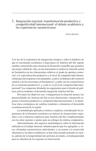 2. Integración regional, transformación productiva y
competitividad internacional: el debate académico y
las experiencias suramericanas
Silvia Simonit
A la luz de la experiencia de integración europea y sobre la hipótesis de
que el crecimiento económico a largo plazo en América del Sur supone
cambios estructurales para alcanzar un desarrollo sostenible que garantice
una mejor calidad de vida, en este documento se analiza la situación actual
de Suramérica en tres dimensiones relativas al grado de apertura comer-
cial, a la especialización productiva y al nivel de competitividad interna-
cional para dar respuesta a tres preguntas: ¿cuál es la dinámica del comercio
exterior y de las inversiones en Suramérica?, ¿cuáles son las características
de su estructura productiva?, y ¿cuál es su nivel de competitividad inter-
nacional? Las respuestas brindarán los argumentos para el diseño de polí-
ticas activas tendentes al desarrollo integral de América del Sur.
Por tanto, los objetivos son: 1) diagnosticar la situación actual y las
potencialidades de América del Sur en tres dimensiones: integración re-
gional, estructura productiva y competitividad internacional; y 2) identi-
ficar áreas estratégicas de cambios tendentes a dinamizar el desarrollo
económicosocial de la región.
La metodología aplicada es teórica y empírica, considerando los ar-
gumentos de la literatura económica en materia de integraciones regio-
nales y las evidencias empíricas para América del Sur complementadas
con las otras regiones o países para un enfoque de estática comparativa.
Adicionalmente, dos aspectos metodológicos sobre la información
utilizada en el trabajo merecen señalarse puesto que los agregados, a ve-
ces, disimulan características individuales; y en cuanto a la restricción
informativa, los datos estadísticos se han seleccionado teniendo en cuen-
ta, además de la temporalidad más próxima al estudio, su homogeneidad
para la cobertura de las regiones en observación.
 