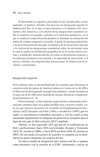 El documento se organiza, precedido de una introducción, en tres
apartados: el primero, referido a los procesos de integración regional en
América del Sur, en el que se hace referencia a la dinámica del creci-
miento y del comercio y a los efectos de las integraciones regionales so-
bre el comercio; el segundo, centrado en la estructura productiva, en el
que se analiza la especialización productiva mediante la estimación del
índice de ventaja comparativa revelada, el grado de internacionalización:
y de diversificación del mercado, la dinámica de las inversiones directas
y los efectos de las integraciones económicas sobre las inversiones para
lo cual se analiza la distribución geográfica de la inversión directa reci-
bida y emitida por América del Sur así como su distribución sectorial, y
la estructura productiva con relación a la capacidad de innovación; y el
tercero, referido a la competitividad internacional. Se finaliza con un re-
sumen y conclusiones.
Integración regional
En los últimos años se han profundizado los acuerdos para liberalizar el
comercio entre los países de América Latina en el marco de la ALADI y
el Mercosur ha desempeñado un papel muy dinámico, siendo inscripto en
el marco de la ALADI como Acuerdo de Alcance Parcial de Complemen-
tación Económica n° 18.
Posteriormente, se han realizado negociaciones comerciales prefe-
renciales comunes entre los estados del Mercosur y terceros estados, en-
tre las que merecen destacarse los Acuerdos de Complementación Eco-
nómica (ACE) firmados con Chile (1996) y con Bolivia1
(1997), por los
cuales se convirtieron en miembros asociados y con los cuales se han
aumentado regularmente los márgenes de preferencias otorgados para el
logro de una zona de libre comercio (ZLC) ampliada.
Además, se han negociado ACE que prevén la conformación de
ZLC a perfeccionarse hacia 2018 con Colombia, Ecuador y Venezuela
(ACE 59, suscrito en 2004), y hacia 2019 con Perú (ACE 58, suscrito en
2005). De este modo, el escenario de acuerdos se completa con la totali-
dad de los países integrantes de América del Sur.
Un nuevo modelo de integración para América del Sur se plantea
como alternativa con la creación de la CSN,2
rebautizada a inicios de
46 Silvia Simonit
 
