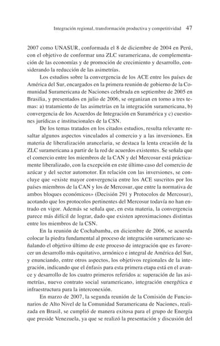 2007 como UNASUR, conformada el 8 de diciembre de 2004 en Perú,
con el objetivo de conformar una ZLC suramericana, de complementa-
ción de las economías y de promoción de crecimiento y desarrollo, con-
siderando la reducción de las asimetrías.
Los estudios sobre la convergencia de los ACE entre los países de
América del Sur, encargados en la primera reunión de gobierno de la Co-
munidad Suramericana de Naciones celebrada en septiembre de 2005 en
Brasilia, y presentados en julio de 2006, se organizan en torno a tres te-
mas: a) tratamiento de las asimetrías en la integración suramericana, b)
convergencia de los Acuerdos de Integración en Suramérica y c) cuestio-
nes jurídicas e institucionales de la CSN.
De los temas tratados en los citados estudios, resulta relevante re-
saltar algunos aspectos vinculados al comercio y a las inversiones. En
materia de liberalización arancelaria, se destaca la lenta creación de la
ZLC suramericana a partir de la red de acuerdos existentes. Se señala que
el comercio entre los miembros de la CAN y del Mercosur está práctica-
mente liberalizado, con la excepción en este último caso del comercio de
azúcar y del sector automotor. En relación con las inversiones, se con-
cluye que «existe mayor convergencia entre los ACE suscritos por los
países miembros de la CAN y los de Mercosur, que entre la normativa de
ambos bloques económicos» (Decisión 291 y Protocolos de Mercosur),
acotando que los protocolos pertinentes del Mercosur todavía no han en-
trado en vigor. Además se señala que, en esta materia, la convergencia
parece más difícil de lograr, dado que existen aproximaciones distintas
entre los miembros de la CSN.
En la reunión de Cochabamba, en diciembre de 2006, se acuerda
colocar la piedra fundamental al proceso de integración suramericano se-
ñalando el objetivo último de este proceso de integración que es favore-
cer un desarrollo más equitativo, armónico e integral de América del Sur,
y enunciando, entre otros aspectos, los objetivos regionales de la inte-
gración, indicando que el énfasis para esta primera etapa está en el avan-
ce y desarrollo de los cuatro primeros referidos a: superación de las asi-
metrías, nuevo contrato social suramericano, integración energética e
infraestructura para la interconexión.
En marzo de 2007, la segunda reunión de la Comisión de Funcio-
narios de Alto Nivel de la Comunidad Suramericana de Naciones, reali-
zada en Brasil, se cumplió de manera exitosa para el grupo de Energía
que preside Venezuela, ya que se realizó la presentación y discusión del
Integración regional, transformación productiva y competitividad 47
 