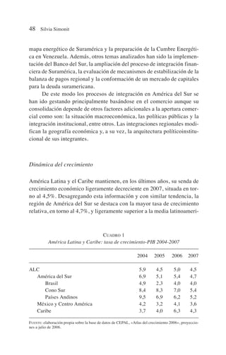 mapa energético de Suramérica y la preparación de la Cumbre Energéti-
ca en Venezuela. Además, otros temas analizados han sido la implemen-
tación del Banco del Sur, la ampliación del proceso de integración finan-
ciera de Suramérica, la evaluación de mecanismos de estabilización de la
balanza de pagos regional y la conformación de un mercado de capitales
para la deuda suramericana.
De este modo los procesos de integración en América del Sur se
han ido gestando principalmente basándose en el comercio aunque su
consolidación depende de otros factores adicionales a la apertura comer-
cial como son: la situación macroeconómica, las políticas públicas y la
integración institucional, entre otros. Las integraciones regionales modi-
fican la geografía económica y, a su vez, la arquitectura políticoinstitu-
cional de sus integrantes.
Dinámica del crecimiento
América Latina y el Caribe mantienen, en los últimos años, su senda de
crecimiento económico ligeramente decreciente en 2007, situada en tor-
no al 4,5%. Desagregando esta información y con similar tendencia, la
región de América del Sur se destaca con la mayor tasa de crecimiento
relativa, en torno al 4,7%, y ligeramente superior a la media latinoameri-
48 Silvia Simonit
CUADRO 1
América Latina y Caribe: tasa de crecimiento-PIB 2004-2007
2004 2005 2006 2007
ALC 5,9 4,5 5,0 4,5
América del Sur 6,9 5,1 5,4 4,7
Brasil 4,9 2,3 4,0 4,0
Cono Sur 8,4 8,3 7,0 5,4
Países Andinos 9,5 6,9 6,2 5,2
México y Centro América 4,2 3,2 4,1 3,6
Caribe 3,7 4,0 6,3 4,3
FUENTE: elaboración propia sobre la base de datos de CEPAL, «Atlas del crecimiento 2006», proyeccio-
nes a julio de 2006.
 