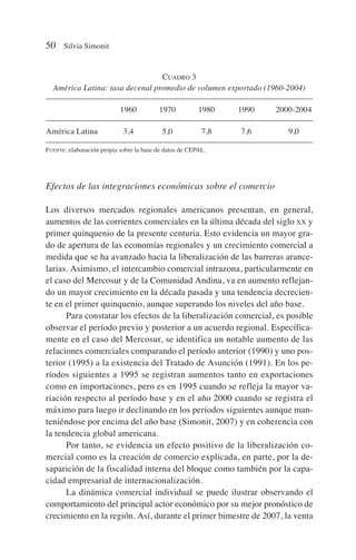 Efectos de las integraciones económicas sobre el comercio
Los diversos mercados regionales americanos presentan, en general,
aumentos de las corrientes comerciales en la última década del siglo XX y
primer quinquenio de la presente centuria. Esto evidencia un mayor gra-
do de apertura de las economías regionales y un crecimiento comercial a
medida que se ha avanzado hacia la liberalización de las barreras arance-
larias. Asimismo, el intercambio comercial intrazona, particularmente en
el caso del Mercosur y de la Comunidad Andina, va en aumento reflejan-
do un mayor crecimiento en la década pasada y una tendencia decrecien-
te en el primer quinquenio, aunque superando los niveles del año base.
Para constatar los efectos de la liberalización comercial, es posible
observar el período previo y posterior a un acuerdo regional. Específica-
mente en el caso del Mercosur, se identifica un notable aumento de las
relaciones comerciales comparando el período anterior (1990) y uno pos-
terior (1995) a la existencia del Tratado de Asunción (1991). En los pe-
ríodos siguientes a 1995 se registran aumentos tanto en exportaciones
como en importaciones, pero es en 1995 cuando se refleja la mayor va-
riación respecto al período base y en el año 2000 cuando se registra el
máximo para luego ir declinando en los períodos siguientes aunque man-
teniéndose por encima del año base (Simonit, 2007) y en coherencia con
la tendencia global americana.
Por tanto, se evidencia un efecto positivo de la liberalización co-
mercial como es la creación de comercio explicada, en parte, por la de-
saparición de la fiscalidad interna del bloque como también por la capa-
cidad empresarial de internacionalización.
La dinámica comercial individual se puede ilustrar observando el
comportamiento del principal actor económico por su mejor pronóstico de
crecimiento en la región. Así, durante el primer bimestre de 2007, la venta
50 Silvia Simonit
CUADRO 3
América Latina: tasa decenal promedio de volumen exportado (1960-2004)
1960 1970 1980 1990 2000-2004
América Latina 3,4 5,0 7,8 7,6 9,0
FUENTE: elaboración propia sobre la base de datos de CEPAL.
 
