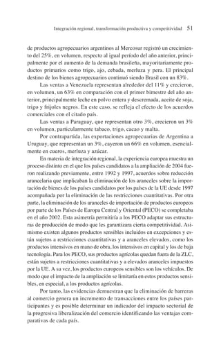 de productos agropecuarios argentinos al Mercosur registró un crecimien-
to del 25%, en volumen, respecto al igual período del año anterior, princi-
palmente por el aumento de la demanda brasileña, mayoritariamente pro-
ductos primarios como trigo, ajo, cebada, merluza y pera. El principal
destino de los bienes agropecuarios continuó siendo Brasil con un 83%.
Las ventas a Venezuela representan alrededor del 11% y crecieron,
en volumen, un 63% en comparación con el primer bimestre del año an-
terior, principalmente leche en polvo entera y descremada, aceite de soja,
trigo y frijoles negros. En este caso, se refleja el efecto de los acuerdos
comerciales con el citado país.
Las ventas a Paraguay, que representan otro 3%, crecieron un 3%
en volumen, particularmente tabaco, trigo, cacao y malta.
Por contrapartida, las exportaciones agropecuarias de Argentina a
Uruguay, que representan un 3%, cayeron un 66% en volumen, esencial-
mente en cueros, merluza y azúcar.
En materia de integración regional, la experiencia europea muestra un
proceso distinto en el que los países candidatos a la ampliación de 2004 fue-
ron realizando previamente, entre 1992 y 1997, acuerdos sobre reducción
arancelaria que implicaban la eliminación de los aranceles sobre la impor-
tación de bienes de los países candidatos por los países de la UE desde 1997
acompañada por la eliminación de las restricciones cuantitativas. Por otra
parte, la eliminación de los aranceles de importación de productos europeos
por parte de los Países de Europa Central y Oriental (PECO) se completaba
en el año 2002. Esta asimetría permitiría a los PECO adaptar sus estructu-
ras de producción de modo que les garantizara cierta competitividad. Asi-
mismo existen algunos productos sensibles incluidos en excepciones y es-
tán sujetos a restricciones cuantitativas y a aranceles elevados, como los
productos intensivos en mano de obra, los intensivos en capital y los de baja
tecnología. Para los PECO, sus productos agrícolas quedan fuera de la ZLC,
están sujetos a restricciones cuantitativas y a elevados aranceles impuestos
por la UE. A su vez, los productos europeos sensibles son los vehículos. De
modo que el impacto de la ampliación se limitaría en estos productos sensi-
bles, en especial, a los productos agrícolas.
Por tanto, las evidencias demuestran que la eliminación de barreras
al comercio genera un incremento de transacciones entre los países par-
ticipantes y es posible determinar un indicador del impacto sectorial de
la progresiva liberalización del comercio identificando las ventajas com-
parativas de cada país.
Integración regional, transformación productiva y competitividad 51
 
