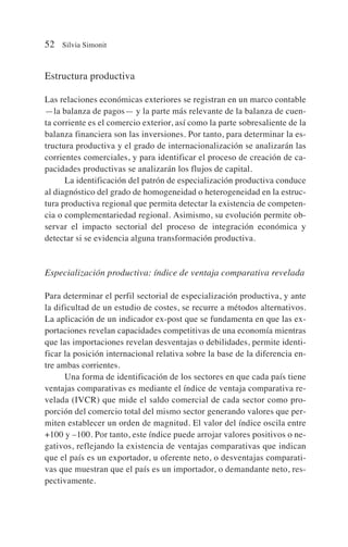 Estructura productiva
Las relaciones económicas exteriores se registran en un marco contable
—la balanza de pagos— y la parte más relevante de la balanza de cuen-
ta corriente es el comercio exterior, así como la parte sobresaliente de la
balanza financiera son las inversiones. Por tanto, para determinar la es-
tructura productiva y el grado de internacionalización se analizarán las
corrientes comerciales, y para identificar el proceso de creación de ca-
pacidades productivas se analizarán los flujos de capital.
La identificación del patrón de especialización productiva conduce
al diagnóstico del grado de homogeneidad o heterogeneidad en la estruc-
tura productiva regional que permita detectar la existencia de competen-
cia o complementariedad regional. Asimismo, su evolución permite ob-
servar el impacto sectorial del proceso de integración económica y
detectar si se evidencia alguna transformación productiva.
Especialización productiva: índice de ventaja comparativa revelada
Para determinar el perfil sectorial de especialización productiva, y ante
la dificultad de un estudio de costes, se recurre a métodos alternativos.
La aplicación de un indicador ex-post que se fundamenta en que las ex-
portaciones revelan capacidades competitivas de una economía mientras
que las importaciones revelan desventajas o debilidades, permite identi-
ficar la posición internacional relativa sobre la base de la diferencia en-
tre ambas corrientes.
Una forma de identificación de los sectores en que cada país tiene
ventajas comparativas es mediante el índice de ventaja comparativa re-
velada (IVCR) que mide el saldo comercial de cada sector como pro-
porción del comercio total del mismo sector generando valores que per-
miten establecer un orden de magnitud. El valor del índice oscila entre
+100 y –100. Por tanto, este índice puede arrojar valores positivos o ne-
gativos, reflejando la existencia de ventajas comparativas que indican
que el país es un exportador, u oferente neto, o desventajas comparati-
vas que muestran que el país es un importador, o demandante neto, res-
pectivamente.
52 Silvia Simonit
 