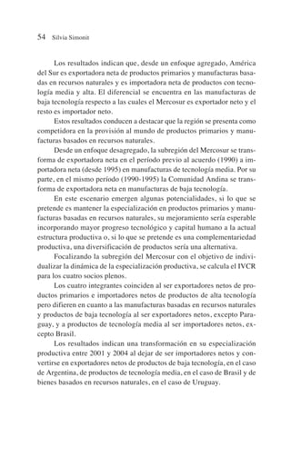 Los resultados indican que, desde un enfoque agregado, América
del Sur es exportadora neta de productos primarios y manufacturas basa-
das en recursos naturales y es importadora neta de productos con tecno-
logía media y alta. El diferencial se encuentra en las manufacturas de
baja tecnología respecto a las cuales el Mercosur es exportador neto y el
resto es importador neto.
Estos resultados conducen a destacar que la región se presenta como
competidora en la provisión al mundo de productos primarios y manu-
facturas basados en recursos naturales.
Desde un enfoque desagregado, la subregión del Mercosur se trans-
forma de exportadora neta en el período previo al acuerdo (1990) a im-
portadora neta (desde 1995) en manufacturas de tecnología media. Por su
parte, en el mismo período (1990-1995) la Comunidad Andina se trans-
forma de exportadora neta en manufacturas de baja tecnología.
En este escenario emergen algunas potencialidades, si lo que se
pretende es mantener la especialización en productos primarios y manu-
facturas basadas en recursos naturales, su mejoramiento sería esperable
incorporando mayor progreso tecnológico y capital humano a la actual
estructura productiva o, si lo que se pretende es una complementariedad
productiva, una diversificación de productos sería una alternativa.
Focalizando la subregión del Mercosur con el objetivo de indivi-
dualizar la dinámica de la especialización productiva, se calcula el IVCR
para los cuatro socios plenos.
Los cuatro integrantes coinciden al ser exportadores netos de pro-
ductos primarios e importadores netos de productos de alta tecnología
pero difieren en cuanto a las manufacturas basadas en recursos naturales
y productos de baja tecnología al ser exportadores netos, excepto Para-
guay, y a productos de tecnología media al ser importadores netos, ex-
cepto Brasil.
Los resultados indican una transformación en su especialización
productiva entre 2001 y 2004 al dejar de ser importadores netos y con-
vertirse en exportadores netos de productos de baja tecnología, en el caso
de Argentina, de productos de tecnología media, en el caso de Brasil y de
bienes basados en recursos naturales, en el caso de Uruguay.
54 Silvia Simonit
 