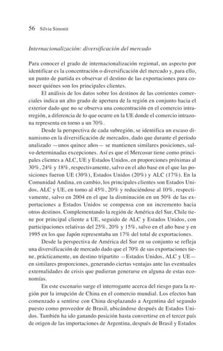 Internacionalización: diversificación del mercado
Para conocer el grado de internacionalización regional, un aspecto por
identificar es la concentración o diversificación del mercado y, para ello,
un punto de partida es observar el destino de las exportaciones para co-
nocer quiénes son los principales clientes.
El análisis de los datos sobre los destinos de las corrientes comer-
ciales indica un alto grado de apertura de la región en conjunto hacia el
exterior dado que no se observa una concentración en el comercio intra-
rregión, a diferencia de lo que ocurre en la UE donde el comercio intrazo-
na representa en torno a un 70%.
Desde la perspectiva de cada subregión, se identifica un escaso di-
namismo en la diversificación de mercados, dado que durante el período
analizado —unos quince años— se mantienen similares posiciones, sal-
vo determinadas excepciones. Así es que el Mercosur tiene como princi-
pales clientes a ALC, UE y Estados Unidos, en proporciones próximas al
30%, 24% y 18%, respectivamente, salvo en el año base en el que las po-
siciones fueron UE (30%), Estados Unidos (20%) y ALC (17%). En la
Comunidad Andina, en cambio, los principales clientes son Estados Uni-
dos, ALC y UE, en torno al 45%, 20% y reduciéndose al 10%, respecti-
vamente, salvo en 2004 en el que la disminución en un 50% de las ex-
portaciones a Estados Unidos se compensa con un incremento hacia
otros destinos. Complementando la región de América del Sur, Chile tie-
ne por principal cliente a UE, seguido de ALC y Estados Unidos, con
participaciones relativas del 25%, 20% y 15%, salvo en el año base y en
1995 en los que Japón representaba un 17% del total de exportaciones.
Desde la perspectiva de América del Sur en su conjunto se refleja
una diversificación de mercado dado que el 70% de sus exportaciones tie-
ne, prácticamente, un destino tripartito —Estados Unidos, ALC y UE—
en similares proporciones, generando ciertas ventajas ante las eventuales
externalidades de crisis que pudieran generarse en alguna de estas eco-
nomías.
En este escenario surge el interrogante acerca del riesgo para la re-
gión por la irrupción de China en el comercio mundial. Los efectos han
comenzado a sentirse con China desplazando a Argentina del segundo
puesto como proveedor de Brasil, ubicándose después de Estados Uni-
dos. También ha ido ganando posición hasta convertirse en el tercer país
de origen de las importaciones de Argentina, después de Brasil y Estados
56 Silvia Simonit
 