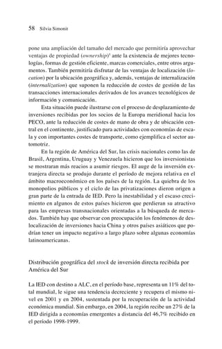 pone una ampliación del tamaño del mercado que permitiría aprovechar
ventajas de propiedad (ownership)5
ante la existencia de mejores tecno-
logías, formas de gestión eficiente, marcas comerciales, entre otros argu-
mentos. También permitiría disfrutar de las ventajas de localización (lo-
cation) por la ubicación geográfica y, además, ventajas de internalización
(internalization) que suponen la reducción de costes de gestión de las
transacciones internacionales derivados de los avances tecnológicos de
información y comunicación.
Esta situación puede ilustrarse con el proceso de desplazamiento de
inversiones recibidas por los socios de la Europa meridional hacia los
PECO, ante la reducción de costes de mano de obra y de ubicación cen-
tral en el continente, justificado para actividades con economías de esca-
la y con importantes costes de transporte, como ejemplifica el sector au-
tomotriz.
En la región de América del Sur, las crisis nacionales como las de
Brasil, Argentina, Uruguay y Venezuela hicieron que los inversionistas
se mostraran más reacios a asumir riesgos. El auge de la inversión ex-
tranjera directa se produjo durante el período de mejora relativa en el
ámbito macroeconómico en los países de la región. La quiebra de los
monopolios públicos y el ciclo de las privatizaciones dieron origen a
gran parte de la entrada de IED. Pero la inestabilidad y el escaso creci-
miento en algunos de estos países hicieron que perdieran su atractivo
para las empresas transnacionales orientadas a la búsqueda de merca-
dos. También hay que observar con preocupación los fenómenos de des-
localización de inversiones hacia China y otros países asiáticos que po-
drían tener un impacto negativo a largo plazo sobre algunas economías
latinoamericanas.
Distribución geográfica del stock de inversión directa recibida por
América del Sur
La IED con destino a ALC, en el período base, representa un 11% del to-
tal mundial, le sigue una tendencia decreciente y recupera el mismo ni-
vel en 2001 y en 2004, sustentada por la recuperación de la actividad
económica mundial. Sin embargo, en 2004, la región recibe un 27% de la
IED dirigida a economías emergentes a distancia del 46,7% recibido en
el período 1998-1999.
58 Silvia Simonit
 
