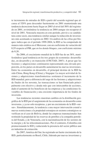 te incremento de entradas de IED a partir del acuerdo regional que al-
canza al 520% para descender fuertemente en 2001 manteniendo una
tendencia decreciente hasta llegar en 2003 al nivel del 50% del registra-
do en 2001, revirtiéndose la tendencia en 2004 aunque sin recuperar el
nivel de 2001. Venezuela muestra en este período, previo a su candida-
tura como socio, una tendencia similar aunque la reducción de inversio-
nes más acentuada se registra en 2002. Un análisis de las cifras por blo-
ques indica que en el período 1999-2004, la IED se ha comportado de
manera más errática en el Mercosur, con un coeficiente de variación del
0,55 respecto al PIB, que en los demás bloques, con coeficiente máximo
de 0,30.
En 2006, el crecimiento mundial de la IED fue de un 38%, mani-
festándose igual tendencia en los tres grupos de economías: desarrolla-
das, en desarrollo y en transición (UNCTAD, 2007). A pesar que las
fusiones y adquisiciones continuaron representando una elevada pro-
porción, en los países en desarrollo aumentaron las nuevas inversiones.
Entre las economías en desarrollo, el principal destino de la IED ha
sido China, Hong Kong (China) y Singapur. La mayor actividad de fu-
siones y adquisiciones transfronterizas sostienen el incremento de la
IED mundial, pero a diferencia del auge de las fusiones y adquisiciones
de finales de los noventa, las transacciones se han financiado princi-
palmente con efectivo y deuda más que con intercambio de acciones,
dado el aumento de los beneficios de las empresas y las condiciones fa-
vorables de financiación y una creciente importancia de los fondos de
inversión.
Las tendencias recientes muestran cambios en la distribución geo-
gráfica de la IED por el surgimiento de las economías en desarrollo como
inversoras, y ya no solo receptoras, y por un crecimiento de la IED «sur-
sur». Simultáneamente, la tendencia a una mayor intervención estatal o
nuevas restricciones a la propiedad extranjera en sectores estratégicos se
verifican en el caso de Bolivia, donde las empresas transnacionales han
restituido la propiedad de las reservas de petróleo a la compañía petrole-
ra del Estado, y de Venezuela, con la nacionalización de los sectores de
la energía y de las telecomunicaciones. Por el contrario, Colombia está
promocionando la IED y reduciendo la presencia del sector público aun
en industrias de extracción.
En 2007, América del Sur, ha registrado un fuerte crecimiento de la
IED, particularmente en Brasil, Chile, liderado por nuevas inversiones y
Integración regional, transformación productiva y competitividad 61
 
