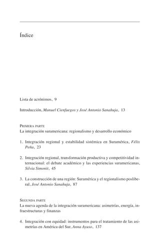 Índice
Lista de acrónimos, 9
Introducción, Manuel Cienfuegos y José Antonio Sanahuja, 13
PRIMERA PARTE
La integración suramericana: regionalismo y desarrollo económico
1. Integración regional y estabilidad sistémica en Suramérica, Félix
Peña, 23
2. Integración regional, transformación productiva y competitividad in-
ternacional: el debate académico y las experiencias suramericanas,
Silvia Simonit, 45
3. La construcción de una región: Suramérica y el regionalismo poslibe-
ral, José Antonio Sanahuja, 87
SEGUNDA PARTE
La nueva agenda de la integración suramericana: asimetrías, energía, in-
fraestructuras y finanzas
4. Integración con equidad: instrumentos para el tratamiento de las asi-
metrías en América del Sur, Anna Ayuso, 137
 