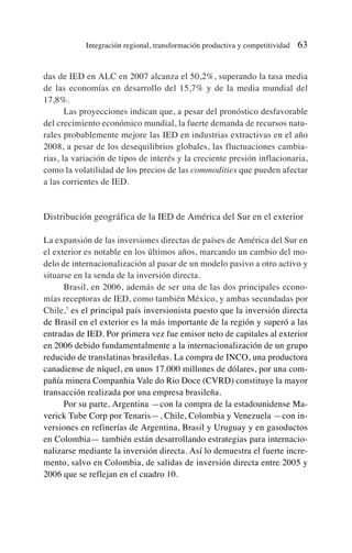 das de IED en ALC en 2007 alcanza el 50,2%, superando la tasa media
de las economías en desarrollo del 15,7% y de la media mundial del
17,8%.
Las proyecciones indican que, a pesar del pronóstico desfavorable
del crecimiento económico mundial, la fuerte demanda de recursos natu-
rales probablemente mejore las IED en industrias extractivas en el año
2008, a pesar de los desequilibrios globales, las fluctuaciones cambia-
rias, la variación de tipos de interés y la creciente presión inflacionaria,
como la volatilidad de los precios de las commodities que pueden afectar
a las corrientes de IED.
Distribución geográfica de la IED de América del Sur en el exterior
La expansión de las inversiones directas de países de América del Sur en
el exterior es notable en los últimos años, marcando un cambio del mo-
delo de internacionalización al pasar de un modelo pasivo a otro activo y
situarse en la senda de la inversión directa.
Brasil, en 2006, además de ser una de las dos principales econo-
mías receptoras de IED, como también México, y ambas secundadas por
Chile,7
es el principal país inversionista puesto que la inversión directa
de Brasil en el exterior es la más importante de la región y superó a las
entradas de IED. Por primera vez fue emisor neto de capitales al exterior
en 2006 debido fundamentalmente a la internacionalización de un grupo
reducido de translatinas brasileñas. La compra de INCO, una productora
canadiense de níquel, en unos 17.000 millones de dólares, por una com-
pañía minera Companhia Vale do Rio Doce (CVRD) constituye la mayor
transacción realizada por una empresa brasileña.
Por su parte, Argentina —con la compra de la estadounidense Ma-
verick Tube Corp por Tenaris—, Chile, Colombia y Venezuela —con in-
versiones en refinerías de Argentina, Brasil y Uruguay y en gasoductos
en Colombia— también están desarrollando estrategias para internacio-
nalizarse mediante la inversión directa. Así lo demuestra el fuerte incre-
mento, salvo en Colombia, de salidas de inversión directa entre 2005 y
2006 que se reflejan en el cuadro 10.
Integración regional, transformación productiva y competitividad 63
 