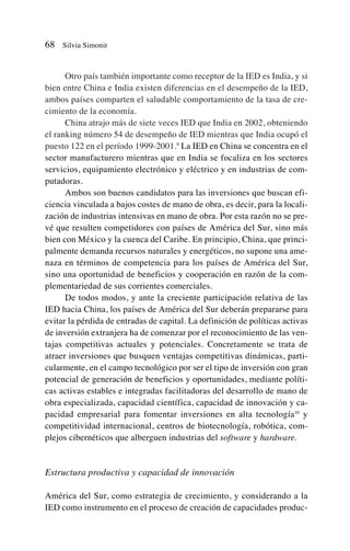 Otro país también importante como receptor de la IED es India, y si
bien entre China e India existen diferencias en el desempeño de la IED,
ambos países comparten el saludable comportamiento de la tasa de cre-
cimiento de la economía.
China atrajo más de siete veces IED que India en 2002, obteniendo
el ranking número 54 de desempeño de IED mientras que India ocupó el
puesto 122 en el período 1999-2001.9
La IED en China se concentra en el
sector manufacturero mientras que en India se focaliza en los sectores
servicios, equipamiento electrónico y eléctrico y en industrias de com-
putadoras.
Ambos son buenos candidatos para las inversiones que buscan efi-
ciencia vinculada a bajos costes de mano de obra, es decir, para la locali-
zación de industrias intensivas en mano de obra. Por esta razón no se pre-
vé que resulten competidores con países de América del Sur, sino más
bien con México y la cuenca del Caribe. En principio, China, que princi-
palmente demanda recursos naturales y energéticos, no supone una ame-
naza en términos de competencia para los países de América del Sur,
sino una oportunidad de beneficios y cooperación en razón de la com-
plementariedad de sus corrientes comerciales.
De todos modos, y ante la creciente participación relativa de las
IED hacia China, los países de América del Sur deberán prepararse para
evitar la pérdida de entradas de capital. La definición de políticas activas
de inversión extranjera ha de comenzar por el reconocimiento de las ven-
tajas competitivas actuales y potenciales. Concretamente se trata de
atraer inversiones que busquen ventajas competitivas dinámicas, parti-
cularmente, en el campo tecnológico por ser el tipo de inversión con gran
potencial de generación de beneficios y oportunidades, mediante políti-
cas activas estables e integradas facilitadoras del desarrollo de mano de
obra especializada, capacidad científica, capacidad de innovación y ca-
pacidad empresarial para fomentar inversiones en alta tecnología10
y
competitividad internacional, centros de biotecnología, robótica, com-
plejos cibernéticos que alberguen industrias del software y hardware.
Estructura productiva y capacidad de innovación
América del Sur, como estrategia de crecimiento, y considerando a la
IED como instrumento en el proceso de creación de capacidades produc-
68 Silvia Simonit
 