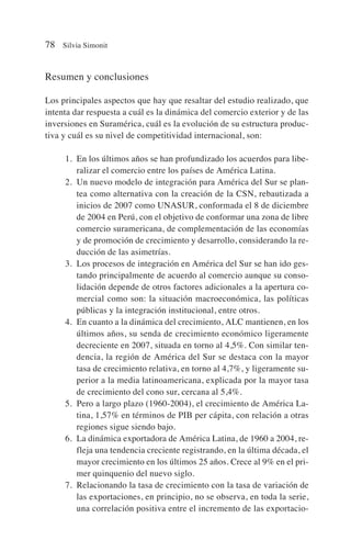 Resumen y conclusiones
Los principales aspectos que hay que resaltar del estudio realizado, que
intenta dar respuesta a cuál es la dinámica del comercio exterior y de las
inversiones en Suramérica, cuál es la evolución de su estructura produc-
tiva y cuál es su nivel de competitividad internacional, son:
1. En los últimos años se han profundizado los acuerdos para libe-
ralizar el comercio entre los países de América Latina.
2. Un nuevo modelo de integración para América del Sur se plan-
tea como alternativa con la creación de la CSN, rebautizada a
inicios de 2007 como UNASUR, conformada el 8 de diciembre
de 2004 en Perú, con el objetivo de conformar una zona de libre
comercio suramericana, de complementación de las economías
y de promoción de crecimiento y desarrollo, considerando la re-
ducción de las asimetrías.
3. Los procesos de integración en América del Sur se han ido ges-
tando principalmente de acuerdo al comercio aunque su conso-
lidación depende de otros factores adicionales a la apertura co-
mercial como son: la situación macroeconómica, las políticas
públicas y la integración institucional, entre otros.
4. En cuanto a la dinámica del crecimiento, ALC mantienen, en los
últimos años, su senda de crecimiento económico ligeramente
decreciente en 2007, situada en torno al 4,5%. Con similar ten-
dencia, la región de América del Sur se destaca con la mayor
tasa de crecimiento relativa, en torno al 4,7%, y ligeramente su-
perior a la media latinoamericana, explicada por la mayor tasa
de crecimiento del cono sur, cercana al 5,4%.
5. Pero a largo plazo (1960-2004), el crecimiento de América La-
tina, 1,57% en términos de PIB per cápita, con relación a otras
regiones sigue siendo bajo.
6. La dinámica exportadora de América Latina, de 1960 a 2004, re-
fleja una tendencia creciente registrando, en la última década, el
mayor crecimiento en los últimos 25 años. Crece al 9% en el pri-
mer quinquenio del nuevo siglo.
7. Relacionando la tasa de crecimiento con la tasa de variación de
las exportaciones, en principio, no se observa, en toda la serie,
una correlación positiva entre el incremento de las exportacio-
78 Silvia Simonit
 