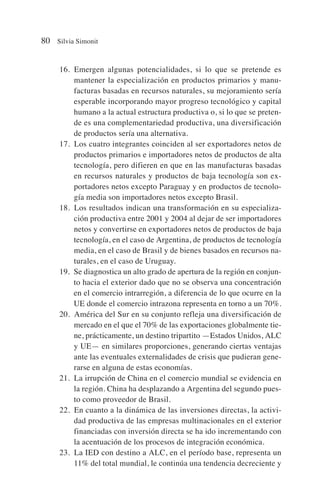 16. Emergen algunas potencialidades, si lo que se pretende es
mantener la especialización en productos primarios y manu-
facturas basadas en recursos naturales, su mejoramiento sería
esperable incorporando mayor progreso tecnológico y capital
humano a la actual estructura productiva o, si lo que se preten-
de es una complementariedad productiva, una diversificación
de productos sería una alternativa.
17. Los cuatro integrantes coinciden al ser exportadores netos de
productos primarios e importadores netos de productos de alta
tecnología, pero difieren en que en las manufacturas basadas
en recursos naturales y productos de baja tecnología son ex-
portadores netos excepto Paraguay y en productos de tecnolo-
gía media son importadores netos excepto Brasil.
18. Los resultados indican una transformación en su especializa-
ción productiva entre 2001 y 2004 al dejar de ser importadores
netos y convertirse en exportadores netos de productos de baja
tecnología, en el caso de Argentina, de productos de tecnología
media, en el caso de Brasil y de bienes basados en recursos na-
turales, en el caso de Uruguay.
19. Se diagnostica un alto grado de apertura de la región en conjun-
to hacia el exterior dado que no se observa una concentración
en el comercio intrarregión, a diferencia de lo que ocurre en la
UE donde el comercio intrazona representa en torno a un 70%.
20. América del Sur en su conjunto refleja una diversificación de
mercado en el que el 70% de las exportaciones globalmente tie-
ne, prácticamente, un destino tripartito —Estados Unidos, ALC
y UE— en similares proporciones, generando ciertas ventajas
ante las eventuales externalidades de crisis que pudieran gene-
rarse en alguna de estas economías.
21. La irrupción de China en el comercio mundial se evidencia en
la región. China ha desplazando a Argentina del segundo pues-
to como proveedor de Brasil.
22. En cuanto a la dinámica de las inversiones directas, la activi-
dad productiva de las empresas multinacionales en el exterior
financiadas con inversión directa se ha ido incrementando con
la acentuación de los procesos de integración económica.
23. La IED con destino a ALC, en el período base, representa un
11% del total mundial, le continúa una tendencia decreciente y
80 Silvia Simonit
 
