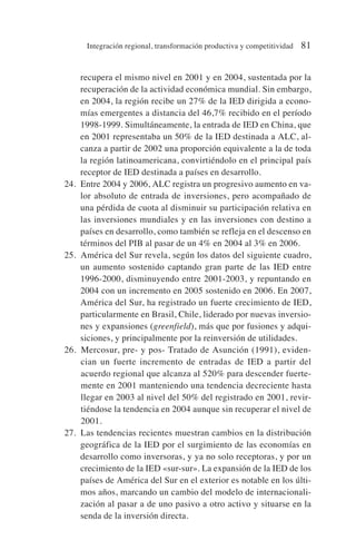 recupera el mismo nivel en 2001 y en 2004, sustentada por la
recuperación de la actividad económica mundial. Sin embargo,
en 2004, la región recibe un 27% de la IED dirigida a econo-
mías emergentes a distancia del 46,7% recibido en el período
1998-1999. Simultáneamente, la entrada de IED en China, que
en 2001 representaba un 50% de la IED destinada a ALC, al-
canza a partir de 2002 una proporción equivalente a la de toda
la región latinoamericana, convirtiéndolo en el principal país
receptor de IED destinada a países en desarrollo.
24. Entre 2004 y 2006, ALC registra un progresivo aumento en va-
lor absoluto de entrada de inversiones, pero acompañado de
una pérdida de cuota al disminuir su participación relativa en
las inversiones mundiales y en las inversiones con destino a
países en desarrollo, como también se refleja en el descenso en
términos del PIB al pasar de un 4% en 2004 al 3% en 2006.
25. América del Sur revela, según los datos del siguiente cuadro,
un aumento sostenido captando gran parte de las IED entre
1996-2000, disminuyendo entre 2001-2003, y repuntando en
2004 con un incremento en 2005 sostenido en 2006. En 2007,
América del Sur, ha registrado un fuerte crecimiento de IED,
particularmente en Brasil, Chile, liderado por nuevas inversio-
nes y expansiones (greenfield), más que por fusiones y adqui-
siciones, y principalmente por la reinversión de utilidades.
26. Mercosur, pre- y pos- Tratado de Asunción (1991), eviden-
cian un fuerte incremento de entradas de IED a partir del
acuerdo regional que alcanza al 520% para descender fuerte-
mente en 2001 manteniendo una tendencia decreciente hasta
llegar en 2003 al nivel del 50% del registrado en 2001, revir-
tiéndose la tendencia en 2004 aunque sin recuperar el nivel de
2001.
27. Las tendencias recientes muestran cambios en la distribución
geográfica de la IED por el surgimiento de las economías en
desarrollo como inversoras, y ya no solo receptoras, y por un
crecimiento de la IED «sur-sur». La expansión de la IED de los
países de América del Sur en el exterior es notable en los últi-
mos años, marcando un cambio del modelo de internacionali-
zación al pasar a de uno pasivo a otro activo y situarse en la
senda de la inversión directa.
Integración regional, transformación productiva y competitividad 81
 