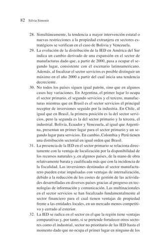 28. Simultáneamente, la tendencia a mayor intervención estatal o
nuevas restricciones a la propiedad extranjera en sectores es-
tratégicos se verifican en el caso de Bolivia y Venezuela.
29. La evolución de la distribución de la IED en América del Sur
indica un cambio derivado de una expansión en el sector de
manufacturas dado que, a partir de 2000, pasa a ocupar el se-
gundo lugar, consistente con el escenario latinoamericano.
Además, al focalizar el sector servicios es posible distinguir un
máximo en el año 2000 a partir del cual inicia una tendencia
decreciente.
30. No todos los países siguen igual patrón, sino que en algunos
casos hay variaciones. En Argentina, el primer lugar lo ocupa
el sector primario, el segundo servicios y el tercero, manufac-
turas mientras que en Brasil es el sector servicios el principal
receptor de inversiones seguido por la industria. En Chile, al
igual que en Brasil, la primera posición es la del sector servi-
cios, pero la segunda es la del sector primario y la tercera, el
industrial. Bolivia, Ecuador y Venezuela, al igual que Argenti-
na, presentan un primer lugar para el sector primario y un se-
gundo lugar para servicios. En cambio, Colombia y Perú tienen
una distribución sectorial en igual orden que Brasil.
31. La presencia de la IED en el sector primario se relaciona direc-
tamente con la ventaja de localización por la disponibilidad de
los recursos naturales y, en algunos países, de la mano de obra
relativamente barata y cualificada más que con la incidencia de
la fiscalidad. Las inversiones destinadas al sector manufactu-
rero pueden estar impulsadas con ventajas de internalización,
debido a la reducción de los costes de gestión de las activida-
des desarrolladas en diversos países gracias al progreso en tec-
nologías de información y comunicación. Las multinacionales
en el sector servicios se han focalizado fundamentalmente al
sector financiero para el cual tienen ventajas de propiedad
frente a las entidades locales, en un mercado menos competiti-
vo y cerrado al exterior.
32. La IED se radica en el sector en el que la región tiene ventajas
comparativas y, por tanto, si se pretende fortalecer otros secto-
res como el industrial, sector no prioritario de las IED hasta el
momento dado que no ocupa el primer lugar en ninguno de los
82 Silvia Simonit
 